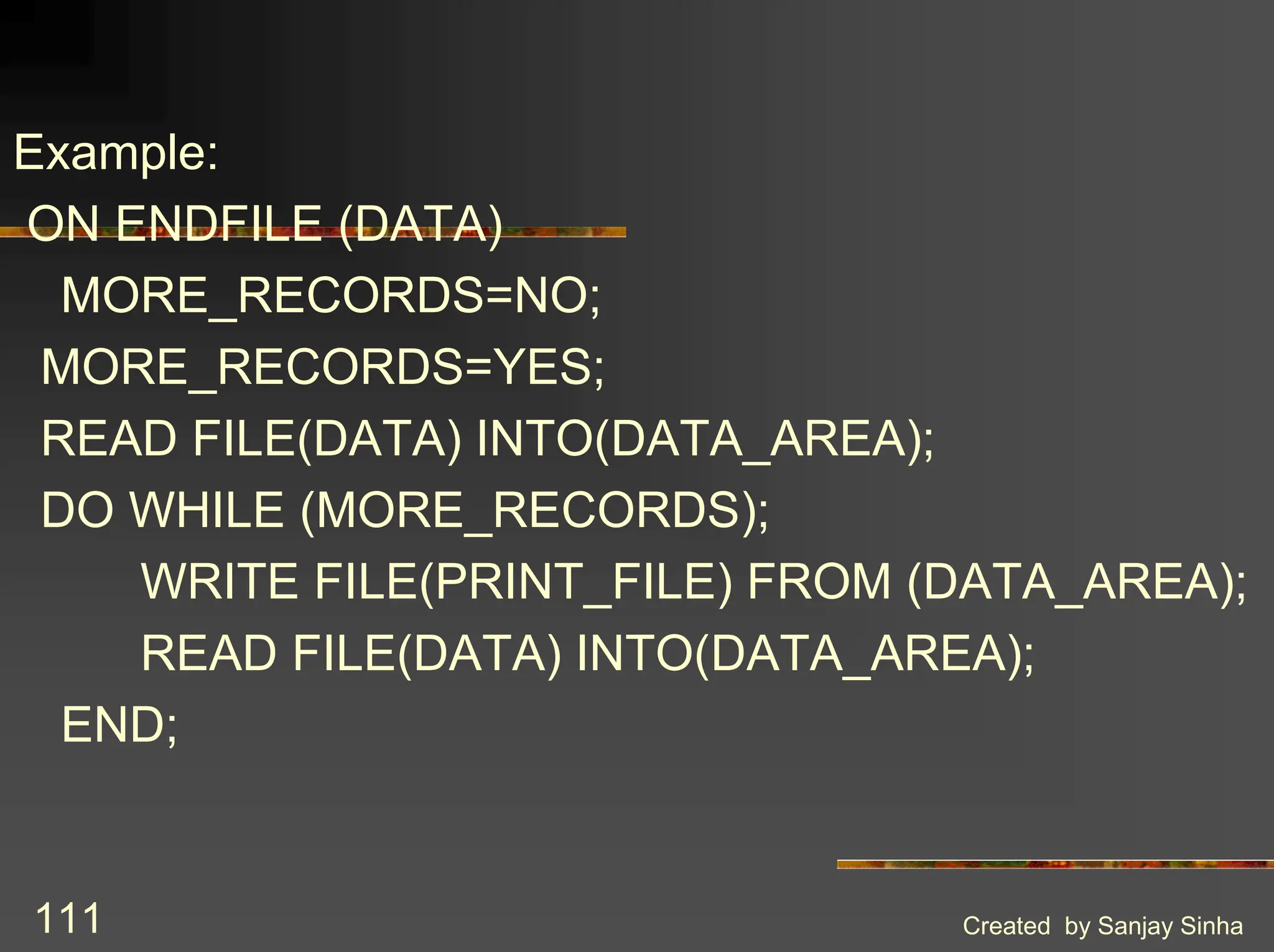 Created by Sanjay Sinha 111 Example: ON ENDFILE (DATA) MORE_RECORDS=NO; MORE_RECORDS=YES; READ FILE(DATA) INTO(DATA_AREA); DO WHILE (MORE_RECORDS); WRITE FILE(PRINT_FILE) FROM (DATA_AREA); READ FILE(DATA) INTO(DATA_AREA); END; 