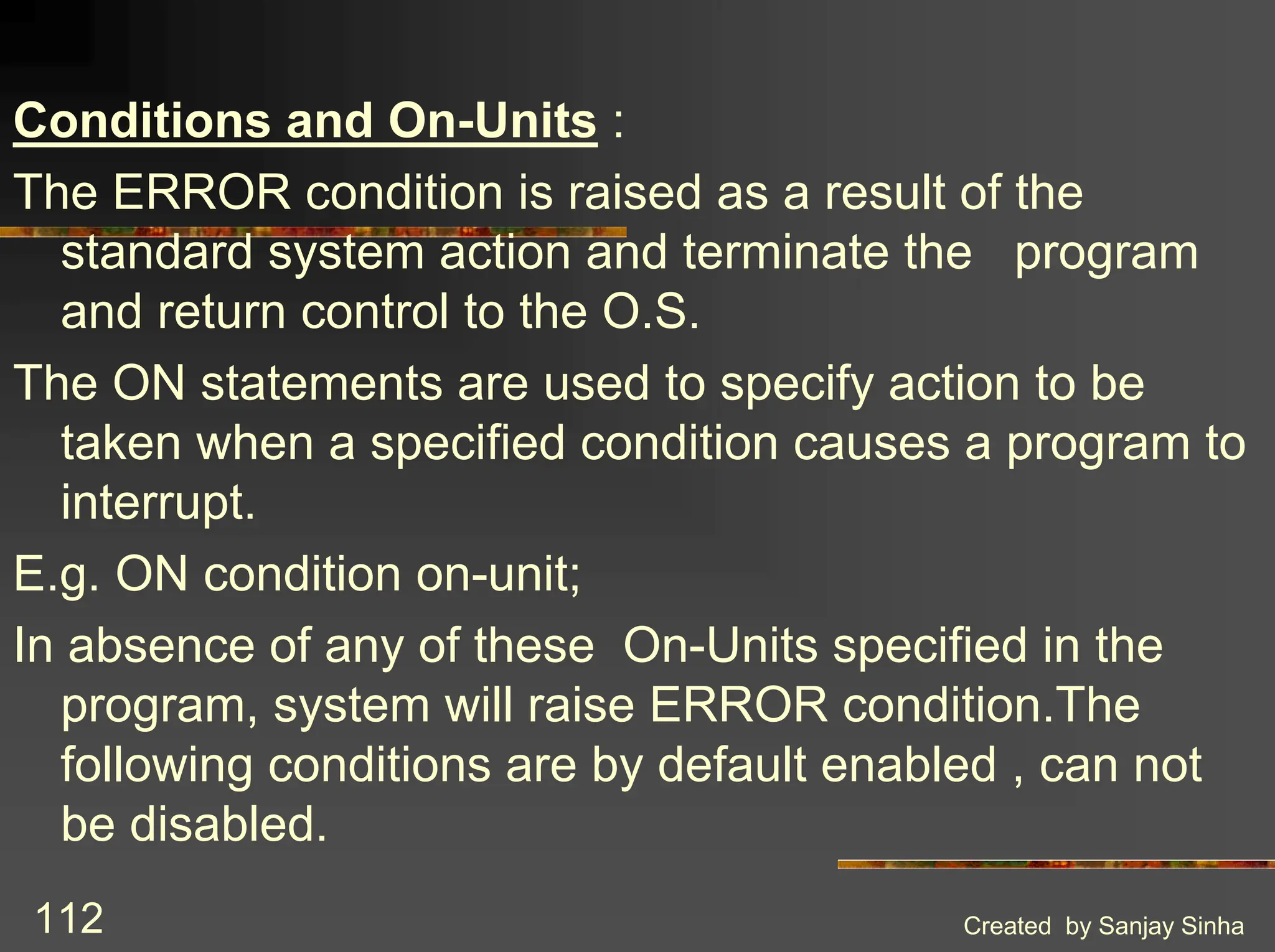 Created by Sanjay Sinha 112 Conditions and On-Units : The ERROR condition is raised as a result of the standard system action and terminate the program and return control to the O.S. The ON statements are used to specify action to be taken when a specified condition causes a program to interrupt. E.g. ON condition on-unit; In absence of any of these On-Units specified in the program, system will raise ERROR condition.The following conditions are by default enabled , can not be disabled. 