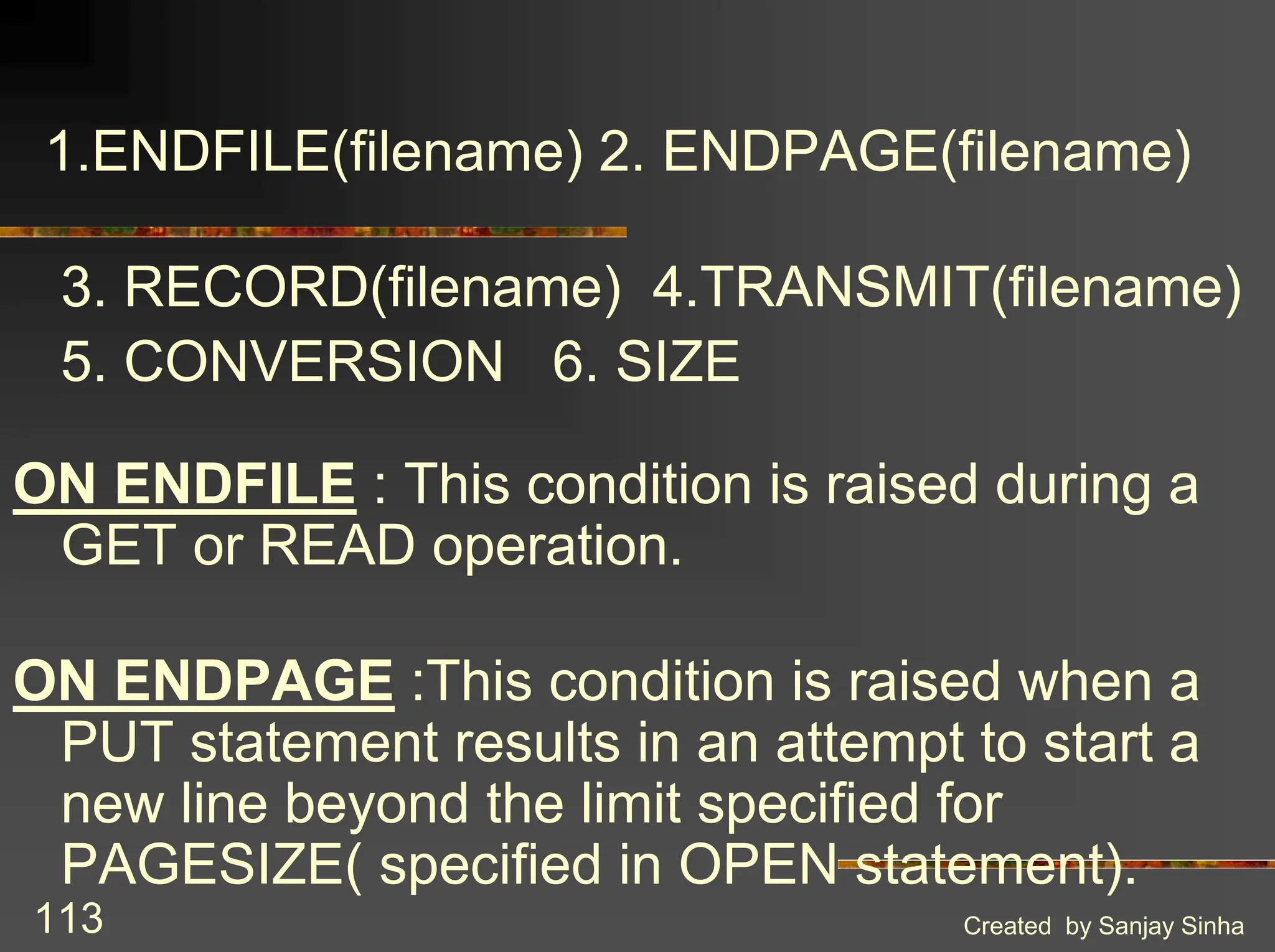 Created by Sanjay Sinha 113 1.ENDFILE(filename) 2. ENDPAGE(filename) 3. RECORD(filename) 4.TRANSMIT(filename) 5. CONVERSION 6. SIZE ON ENDFILE : This condition is raised during a GET or READ operation. ON ENDPAGE :This condition is raised when a PUT statement results in an attempt to start a new line beyond the limit specified for PAGESIZE( specified in OPEN statement). 