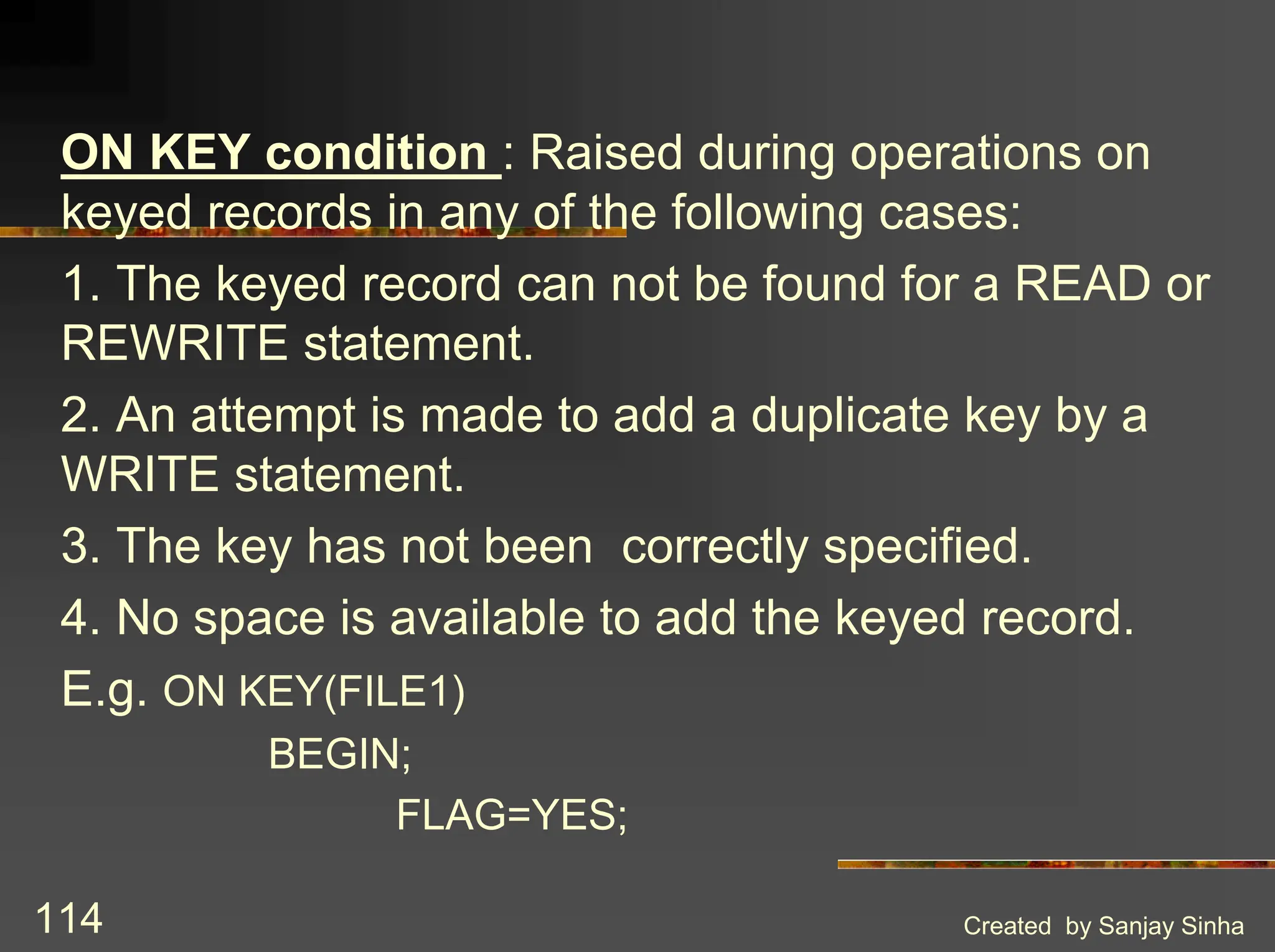 Created by Sanjay Sinha 114 ON KEY condition : Raised during operations on keyed records in any of the following cases: 1. The keyed record can not be found for a READ or REWRITE statement. 2. An attempt is made to add a duplicate key by a WRITE statement. 3. The key has not been correctly specified. 4. No space is available to add the keyed record. E.g. ON KEY(FILE1) BEGIN; FLAG=YES; 