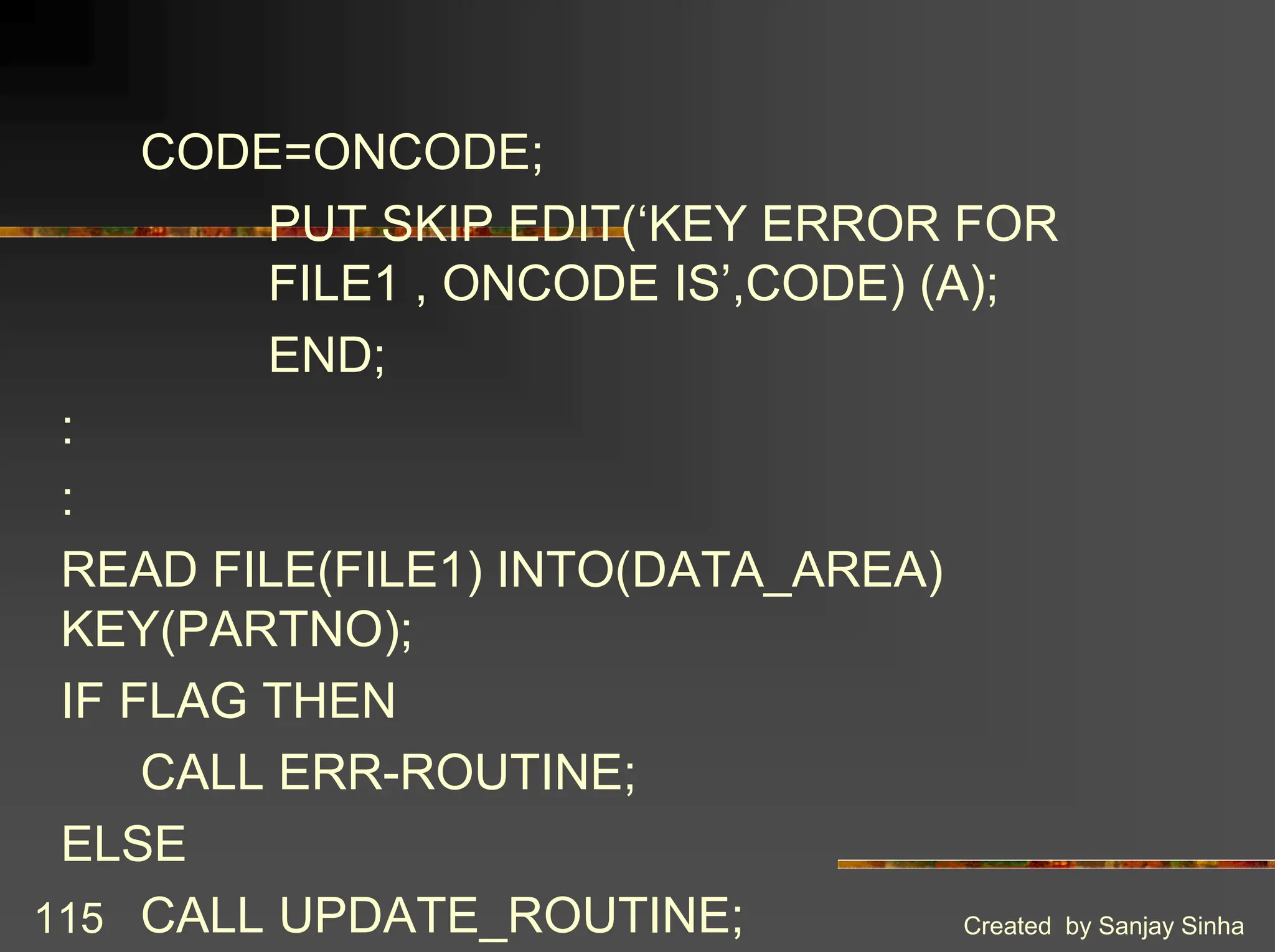 Created by Sanjay Sinha 115 CODE=ONCODE; PUT SKIP EDIT(‘KEY ERROR FOR FILE1 , ONCODE IS’,CODE) (A); END; : : READ FILE(FILE1) INTO(DATA_AREA) KEY(PARTNO); IF FLAG THEN CALL ERR-ROUTINE; ELSE CALL UPDATE_ROUTINE; 