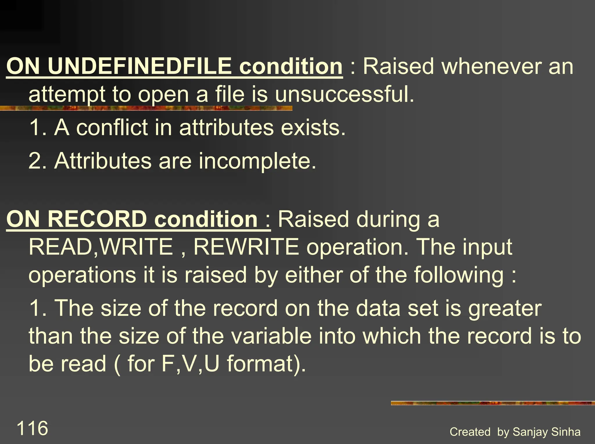 Created by Sanjay Sinha 116 ON UNDEFINEDFILE condition : Raised whenever an attempt to open a file is unsuccessful. 1. A conflict in attributes exists. 2. Attributes are incomplete. ON RECORD condition : Raised during a READ,WRITE , REWRITE operation. The input operations it is raised by either of the following : 1. The size of the record on the data set is greater than the size of the variable into which the record is to be read ( for F,V,U format). 