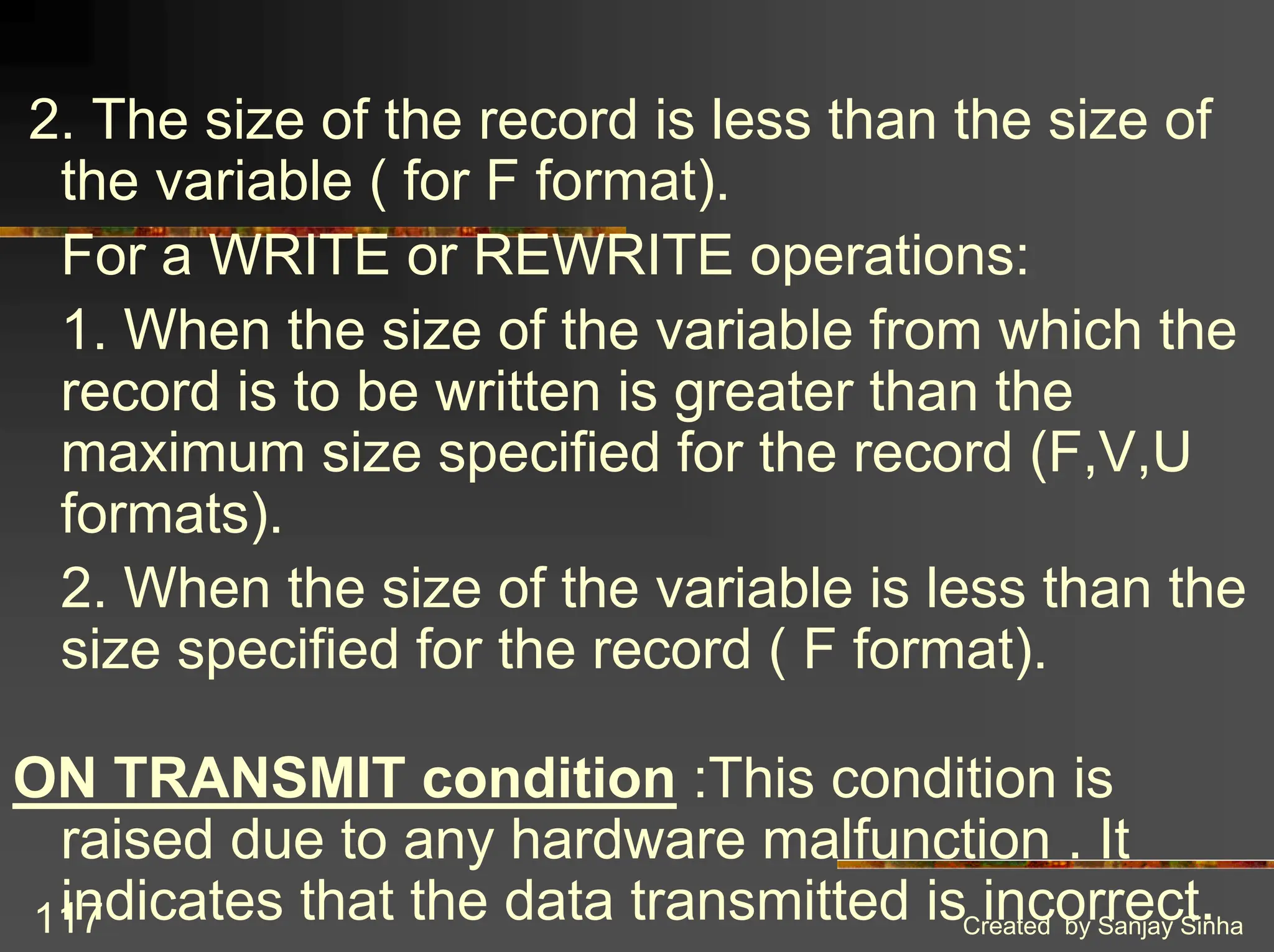Created by Sanjay Sinha 117 2. The size of the record is less than the size of the variable ( for F format). For a WRITE or REWRITE operations: 1. When the size of the variable from which the record is to be written is greater than the maximum size specified for the record (F,V,U formats). 2. When the size of the variable is less than the size specified for the record ( F format). ON TRANSMIT condition :This condition is raised due to any hardware malfunction . It indicates that the data transmitted is incorrect. 