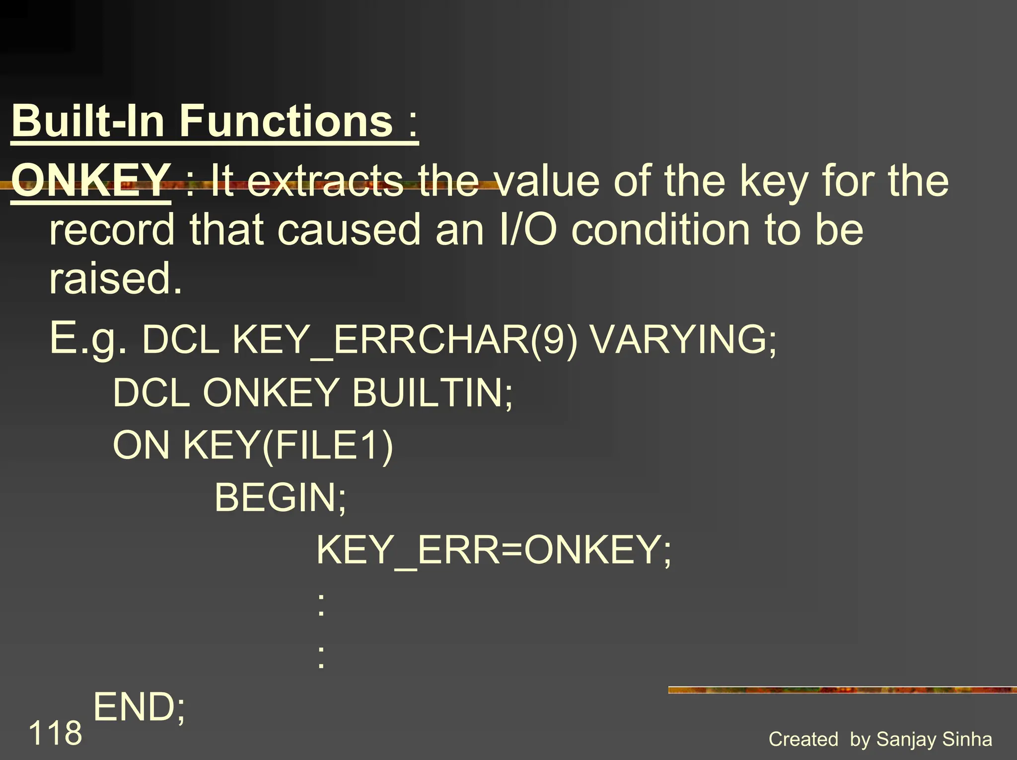 Created by Sanjay Sinha 118 Built-In Functions : ONKEY : It extracts the value of the key for the record that caused an I/O condition to be raised. E.g. DCL KEY_ERRCHAR(9) VARYING; DCL ONKEY BUILTIN; ON KEY(FILE1) BEGIN; KEY_ERR=ONKEY; : : END; 