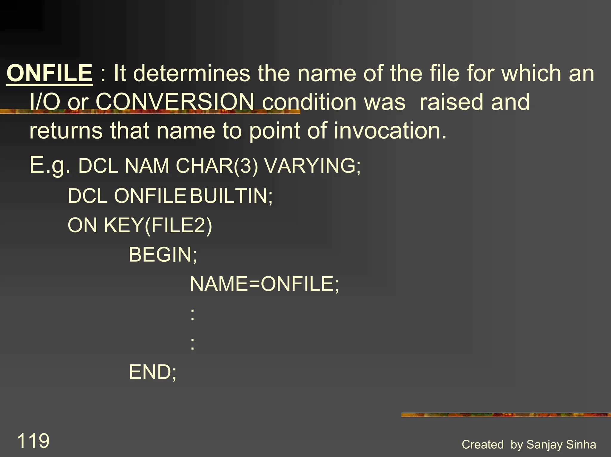 Created by Sanjay Sinha 119 ONFILE : It determines the name of the file for which an I/O or CONVERSION condition was raised and returns that name to point of invocation. E.g. DCL NAM CHAR(3) VARYING; DCL ONFILEBUILTIN; ON KEY(FILE2) BEGIN; NAME=ONFILE; : : END; 