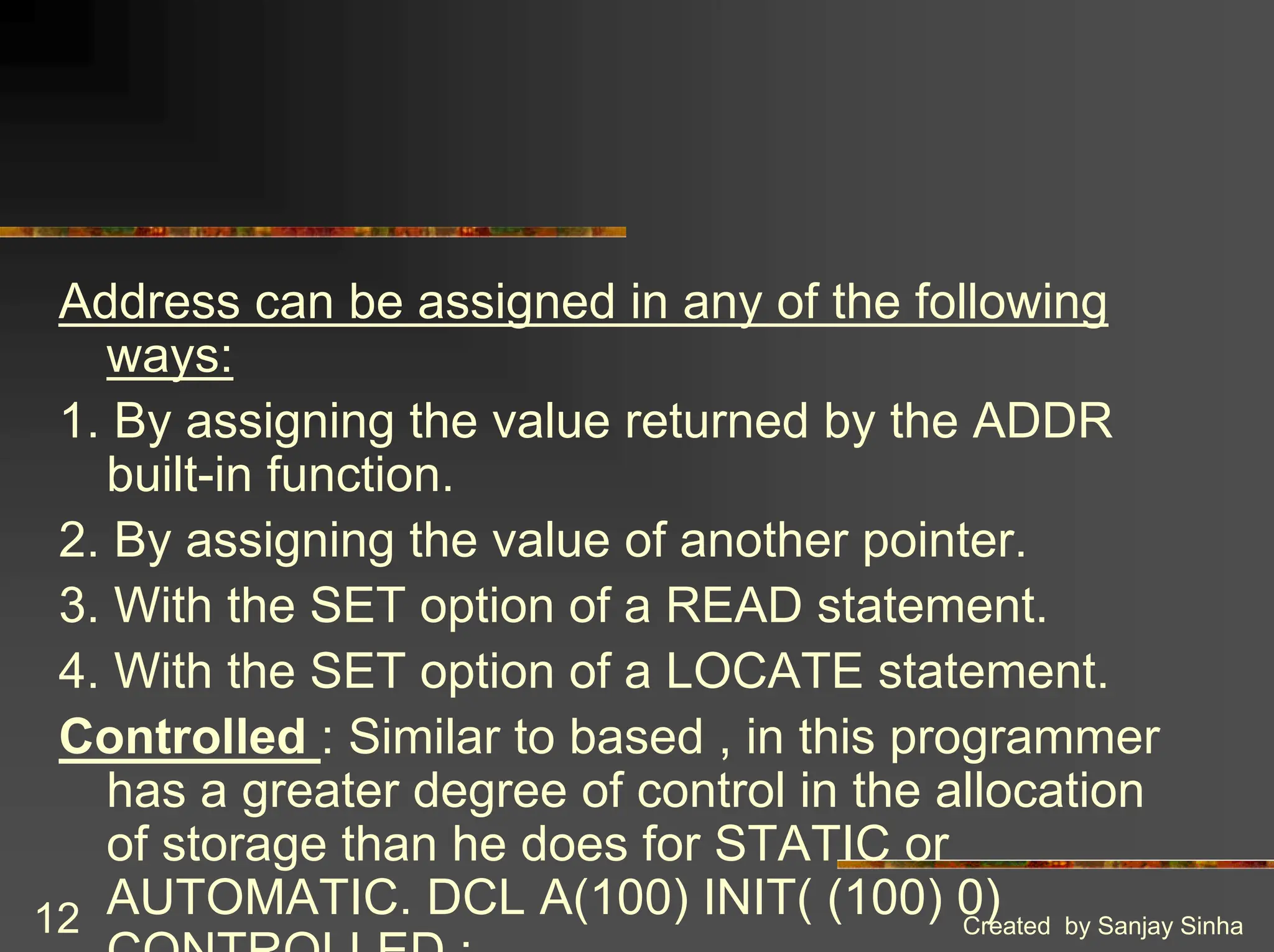 Created by Sanjay Sinha 12 Address can be assigned in any of the following ways: 1. By assigning the value returned by the ADDR built-in function. 2. By assigning the value of another pointer. 3. With the SET option of a READ statement. 4. With the SET option of a LOCATE statement. Controlled : Similar to based , in this programmer has a greater degree of control in the allocation of storage than he does for STATIC or AUTOMATIC. DCL A(100) INIT( (100) 0) CONTROLLED ; 