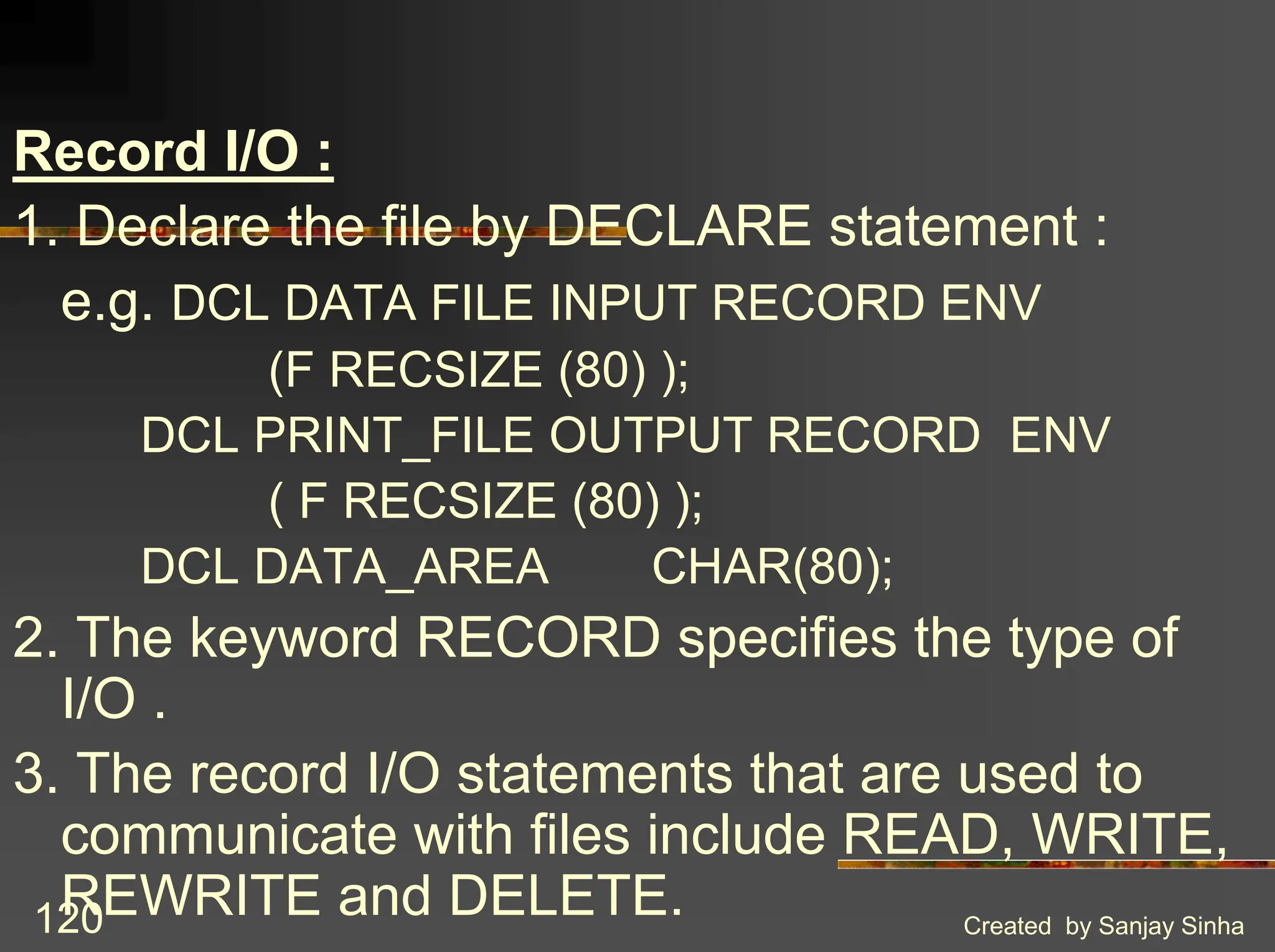 Created by Sanjay Sinha 120 Record I/O : 1. Declare the file by DECLARE statement : e.g. DCL DATA FILE INPUT RECORD ENV (F RECSIZE (80) ); DCL PRINT_FILE OUTPUT RECORD ENV ( F RECSIZE (80) ); DCL DATA_AREA CHAR(80); 2. The keyword RECORD specifies the type of I/O . 3. The record I/O statements that are used to communicate with files include READ, WRITE, REWRITE and DELETE. 