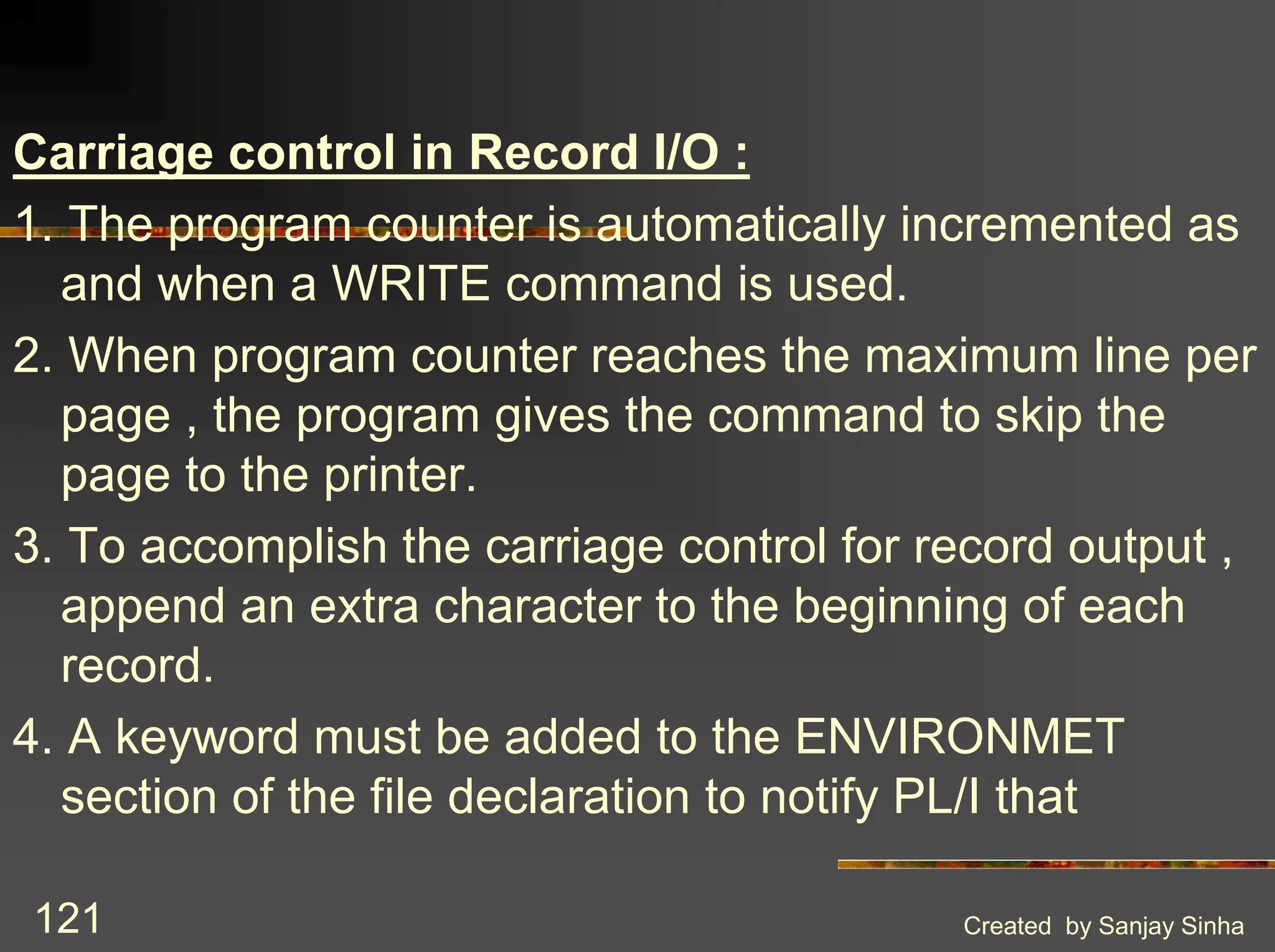 Created by Sanjay Sinha 121 Carriage control in Record I/O : 1. The program counter is automatically incremented as and when a WRITE command is used. 2. When program counter reaches the maximum line per page , the program gives the command to skip the page to the printer. 3. To accomplish the carriage control for record output , append an extra character to the beginning of each record. 4. A keyword must be added to the ENVIRONMET section of the file declaration to notify PL/I that 