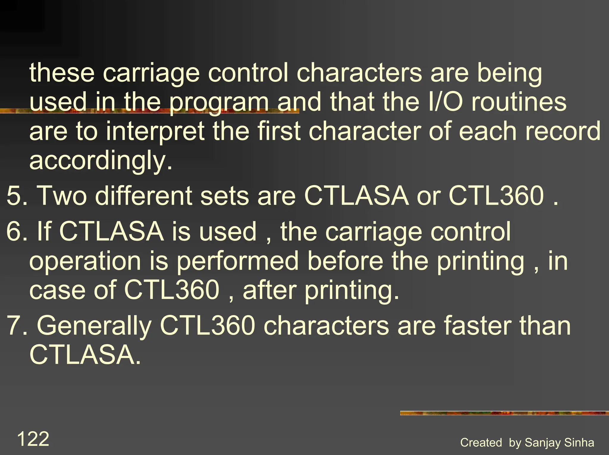 Created by Sanjay Sinha 122 these carriage control characters are being used in the program and that the I/O routines are to interpret the first character of each record accordingly. 5. Two different sets are CTLASA or CTL360 . 6. If CTLASA is used , the carriage control operation is performed before the printing , in case of CTL360 , after printing. 7. Generally CTL360 characters are faster than CTLASA. 