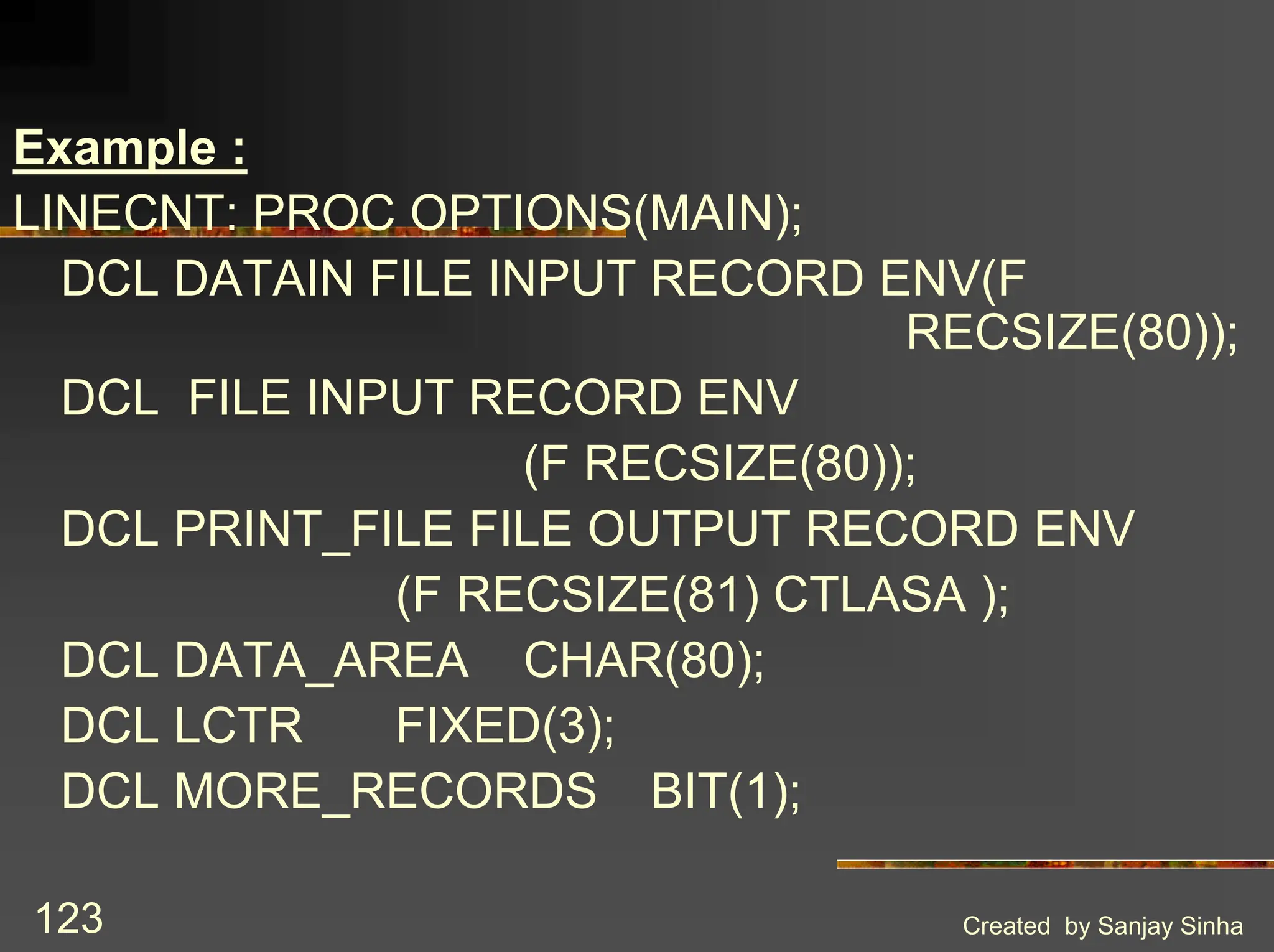 Created by Sanjay Sinha 123 Example : LINECNT: PROC OPTIONS(MAIN); DCL DATAIN FILE INPUT RECORD ENV(F RECSIZE(80)); DCL FILE INPUT RECORD ENV (F RECSIZE(80)); DCL PRINT_FILE FILE OUTPUT RECORD ENV (F RECSIZE(81) CTLASA ); DCL DATA_AREA CHAR(80); DCL LCTR FIXED(3); DCL MORE_RECORDS BIT(1); 