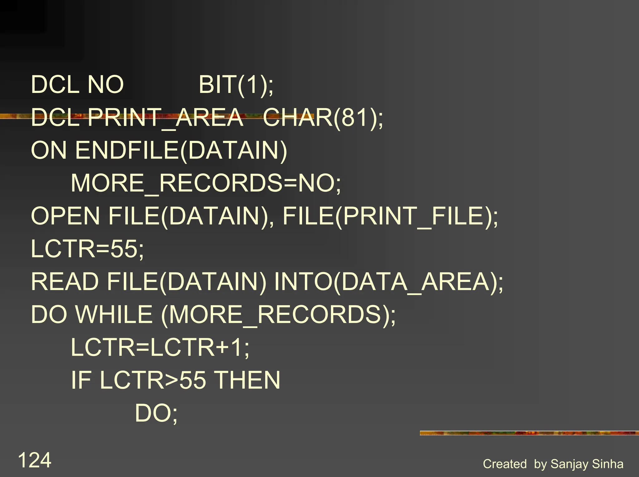 Created by Sanjay Sinha 124 DCL NO BIT(1); DCL PRINT_AREA CHAR(81); ON ENDFILE(DATAIN) MORE_RECORDS=NO; OPEN FILE(DATAIN), FILE(PRINT_FILE); LCTR=55; READ FILE(DATAIN) INTO(DATA_AREA); DO WHILE (MORE_RECORDS); LCTR=LCTR+1; IF LCTR>55 THEN DO; 