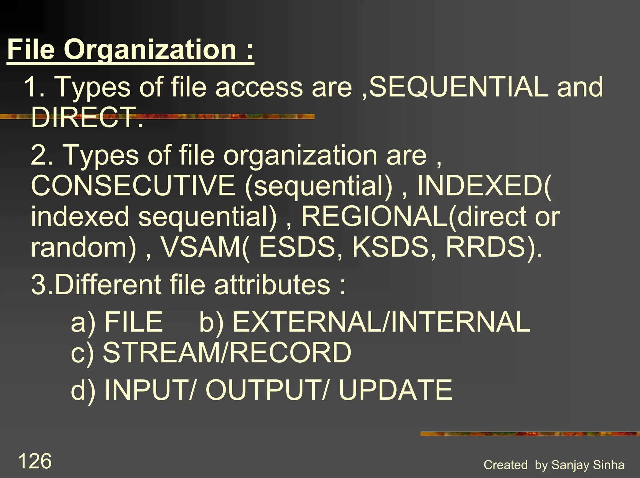 Created by Sanjay Sinha 126 File Organization : 1. Types of file access are ,SEQUENTIAL and DIRECT. 2. Types of file organization are , CONSECUTIVE (sequential) , INDEXED( indexed sequential) , REGIONAL(direct or random) , VSAM( ESDS, KSDS, RRDS). 3.Different file attributes : a) FILE b) EXTERNAL/INTERNAL c) STREAM/RECORD d) INPUT/ OUTPUT/ UPDATE 