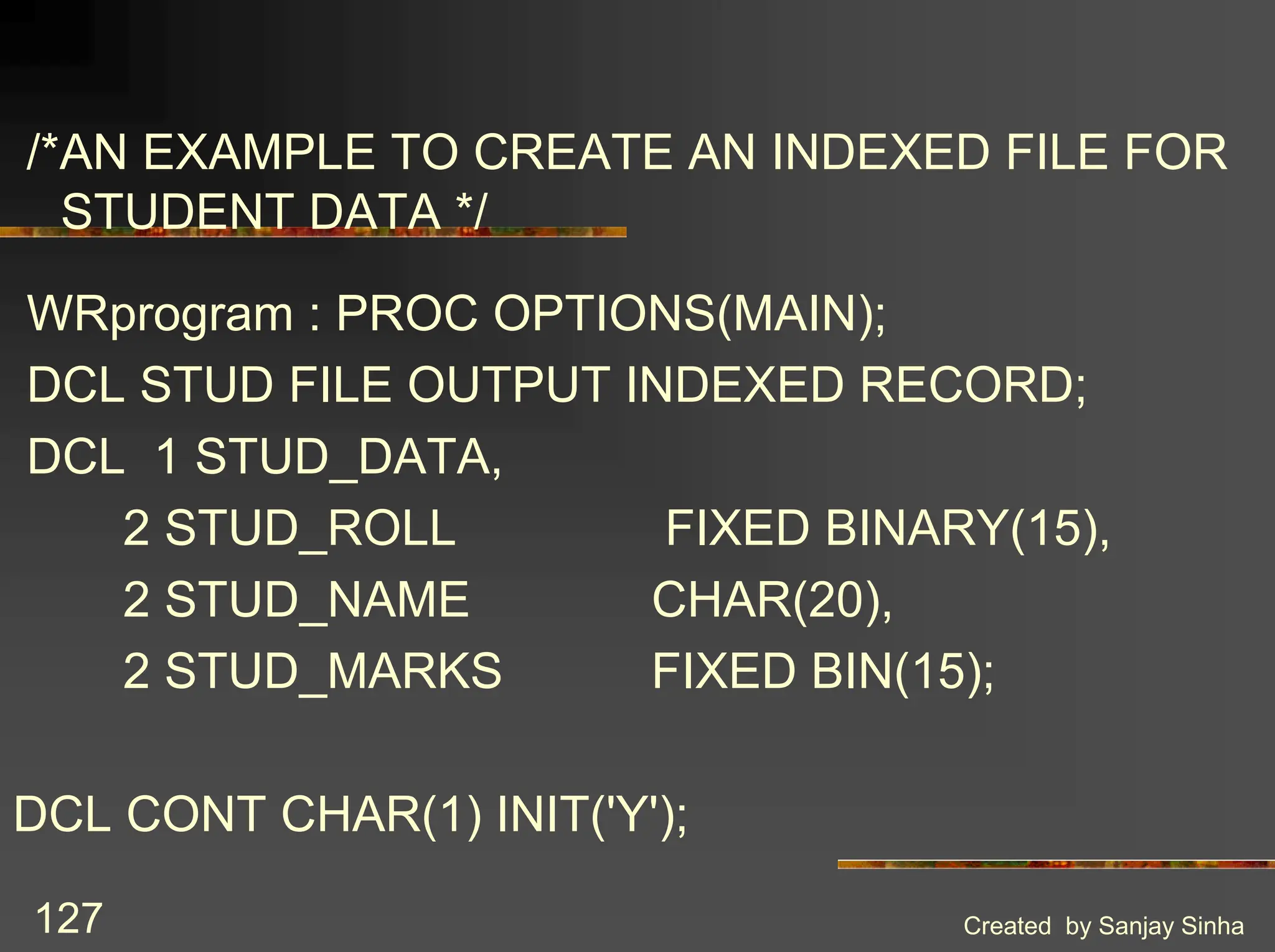 Created by Sanjay Sinha 127 /*AN EXAMPLE TO CREATE AN INDEXED FILE FOR STUDENT DATA */ WRprogram : PROC OPTIONS(MAIN); DCL STUD FILE OUTPUT INDEXED RECORD; DCL 1 STUD_DATA, 2 STUD_ROLL FIXED BINARY(15), 2 STUD_NAME CHAR(20), 2 STUD_MARKS FIXED BIN(15); DCL CONT CHAR(1) INIT('Y'); 
