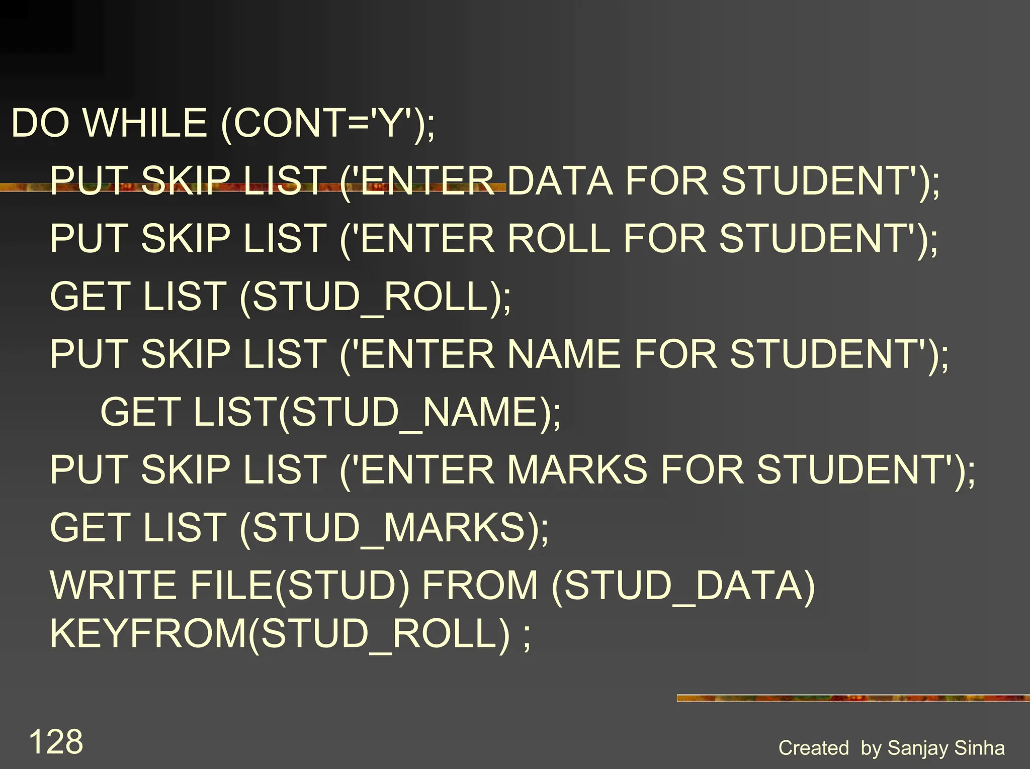 Created by Sanjay Sinha 128 DO WHILE (CONT='Y'); PUT SKIP LIST ('ENTER DATA FOR STUDENT'); PUT SKIP LIST ('ENTER ROLL FOR STUDENT'); GET LIST (STUD_ROLL); PUT SKIP LIST ('ENTER NAME FOR STUDENT'); GET LIST(STUD_NAME); PUT SKIP LIST ('ENTER MARKS FOR STUDENT'); GET LIST (STUD_MARKS); WRITE FILE(STUD) FROM (STUD_DATA) KEYFROM(STUD_ROLL) ; 