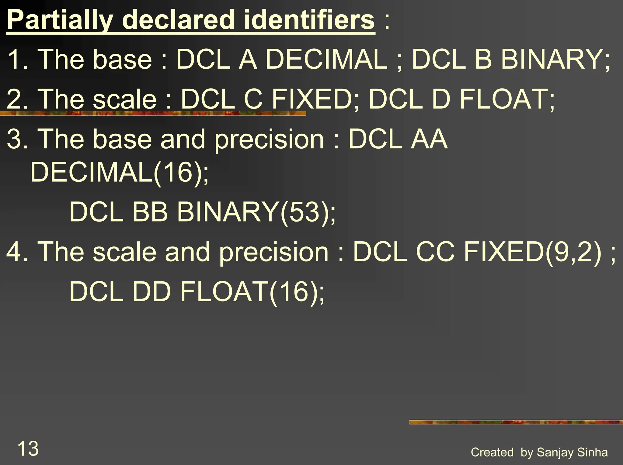 Created by Sanjay Sinha 13 Partially declared identifiers : 1. The base : DCL A DECIMAL ; DCL B BINARY; 2. The scale : DCL C FIXED; DCL D FLOAT; 3. The base and precision : DCL AA DECIMAL(16); DCL BB BINARY(53); 4. The scale and precision : DCL CC FIXED(9,2) ; DCL DD FLOAT(16); 
