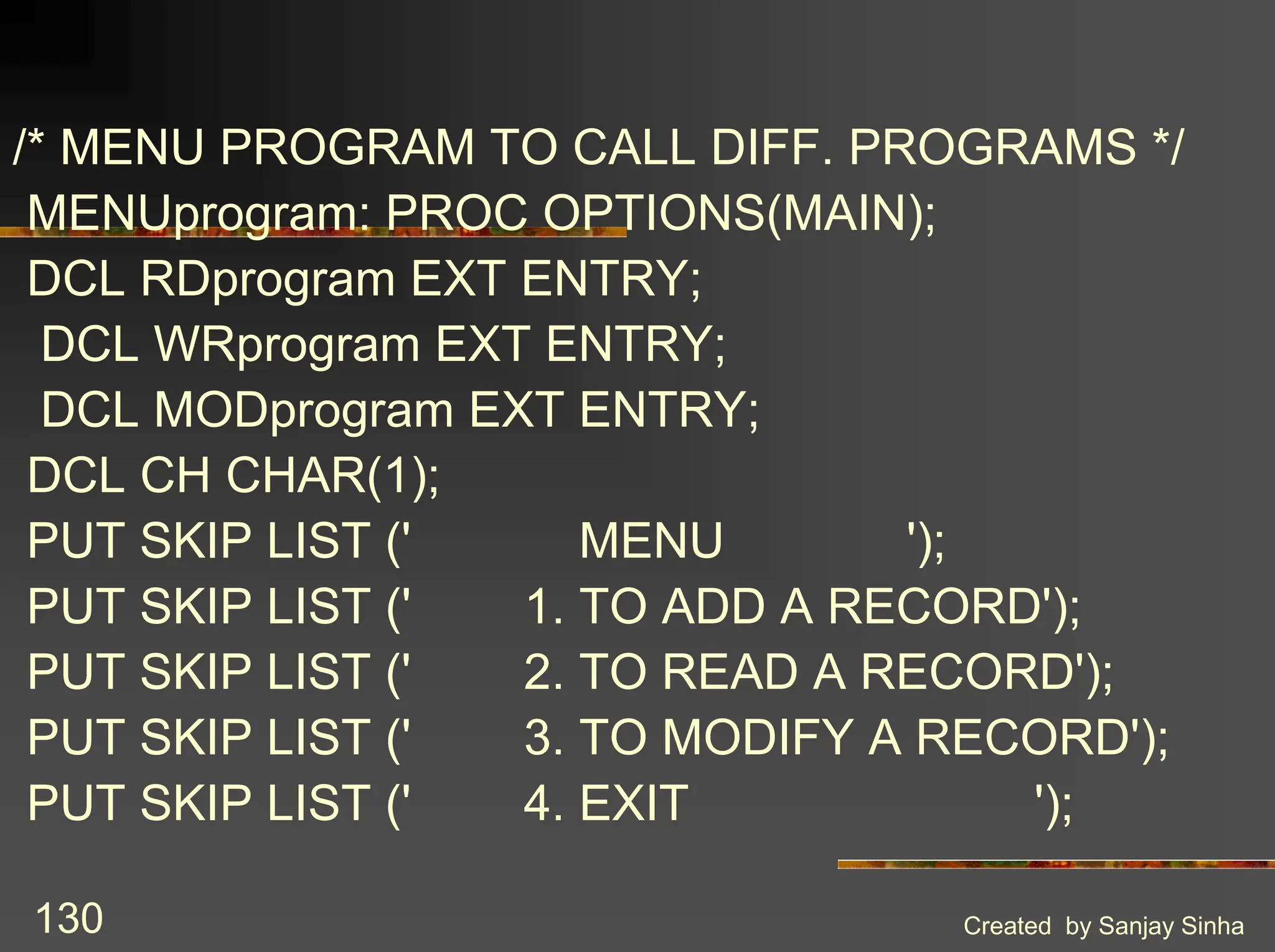 Created by Sanjay Sinha 130 /* MENU PROGRAM TO CALL DIFF. PROGRAMS */ MENUprogram: PROC OPTIONS(MAIN); DCL RDprogram EXT ENTRY; DCL WRprogram EXT ENTRY; DCL MODprogram EXT ENTRY; DCL CH CHAR(1); PUT SKIP LIST (' MENU '); PUT SKIP LIST (' 1. TO ADD A RECORD'); PUT SKIP LIST (' 2. TO READ A RECORD'); PUT SKIP LIST (' 3. TO MODIFY A RECORD'); PUT SKIP LIST (' 4. EXIT '); 