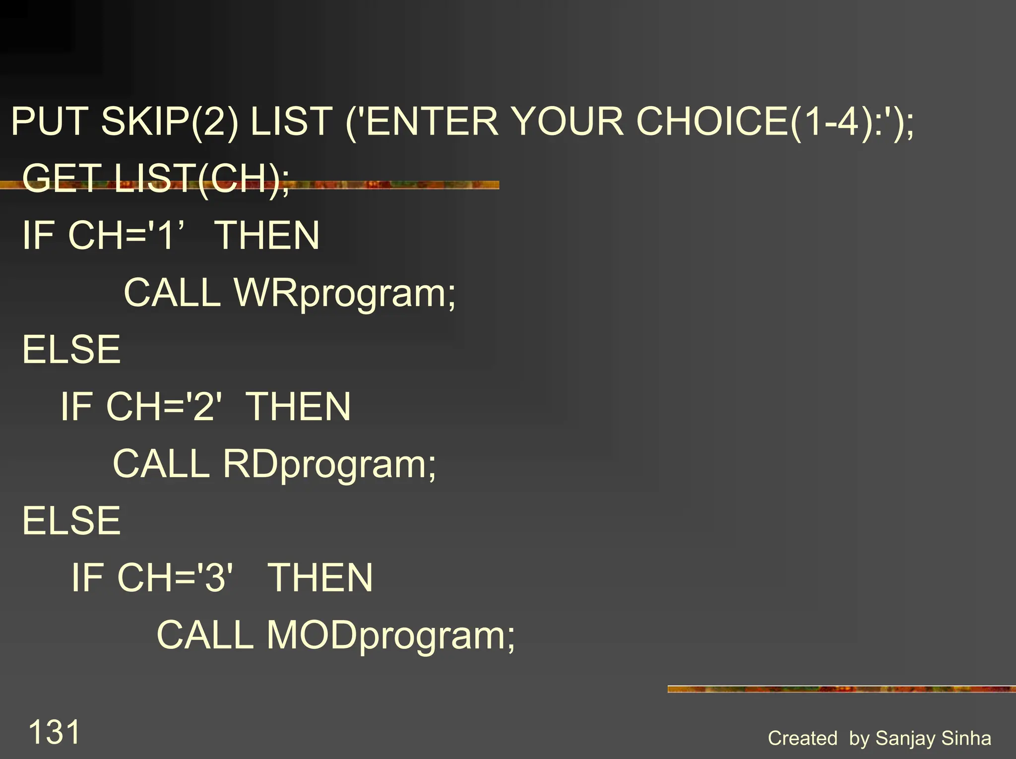 Created by Sanjay Sinha 131 PUT SKIP(2) LIST ('ENTER YOUR CHOICE(1-4):'); GET LIST(CH); IF CH='1’ THEN CALL WRprogram; ELSE IF CH='2' THEN CALL RDprogram; ELSE IF CH='3' THEN CALL MODprogram; 