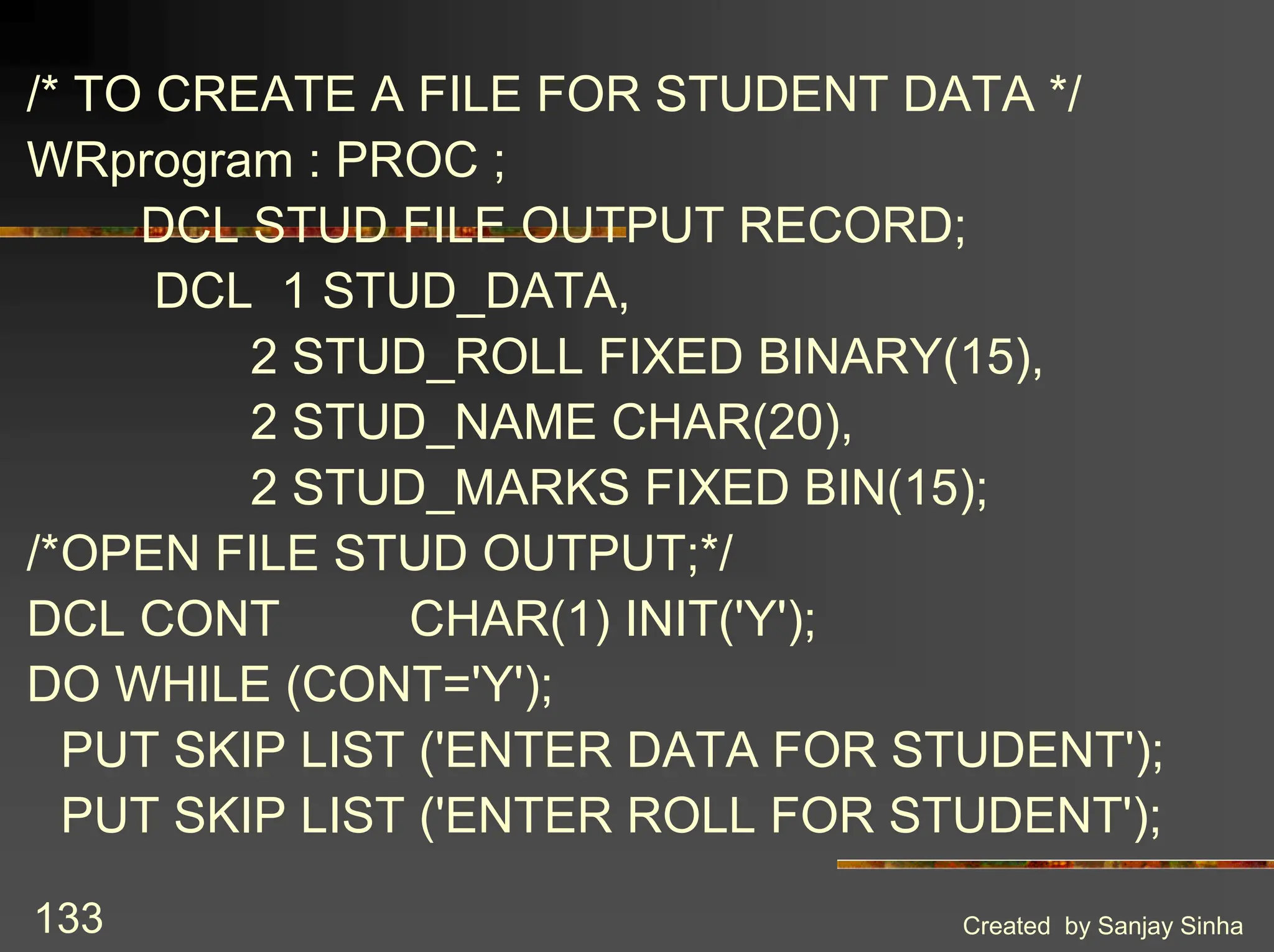 Created by Sanjay Sinha 133 /* TO CREATE A FILE FOR STUDENT DATA */ WRprogram : PROC ; DCL STUD FILE OUTPUT RECORD; DCL 1 STUD_DATA, 2 STUD_ROLL FIXED BINARY(15), 2 STUD_NAME CHAR(20), 2 STUD_MARKS FIXED BIN(15); /*OPEN FILE STUD OUTPUT;*/ DCL CONT CHAR(1) INIT('Y'); DO WHILE (CONT='Y'); PUT SKIP LIST ('ENTER DATA FOR STUDENT'); PUT SKIP LIST ('ENTER ROLL FOR STUDENT'); 