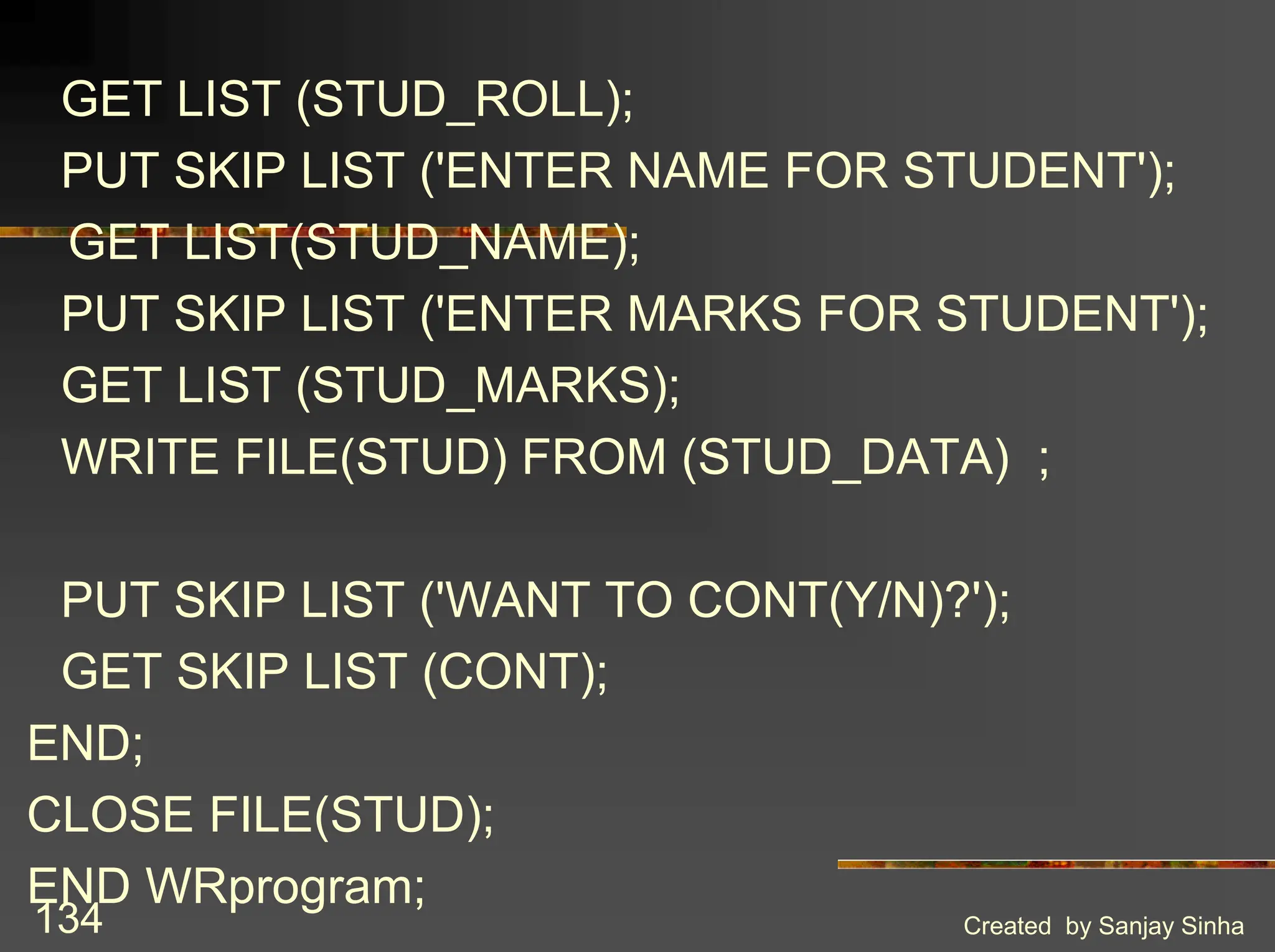 Created by Sanjay Sinha 134 GET LIST (STUD_ROLL); PUT SKIP LIST ('ENTER NAME FOR STUDENT'); GET LIST(STUD_NAME); PUT SKIP LIST ('ENTER MARKS FOR STUDENT'); GET LIST (STUD_MARKS); WRITE FILE(STUD) FROM (STUD_DATA) ; PUT SKIP LIST ('WANT TO CONT(Y/N)?'); GET SKIP LIST (CONT); END; CLOSE FILE(STUD); END WRprogram; 