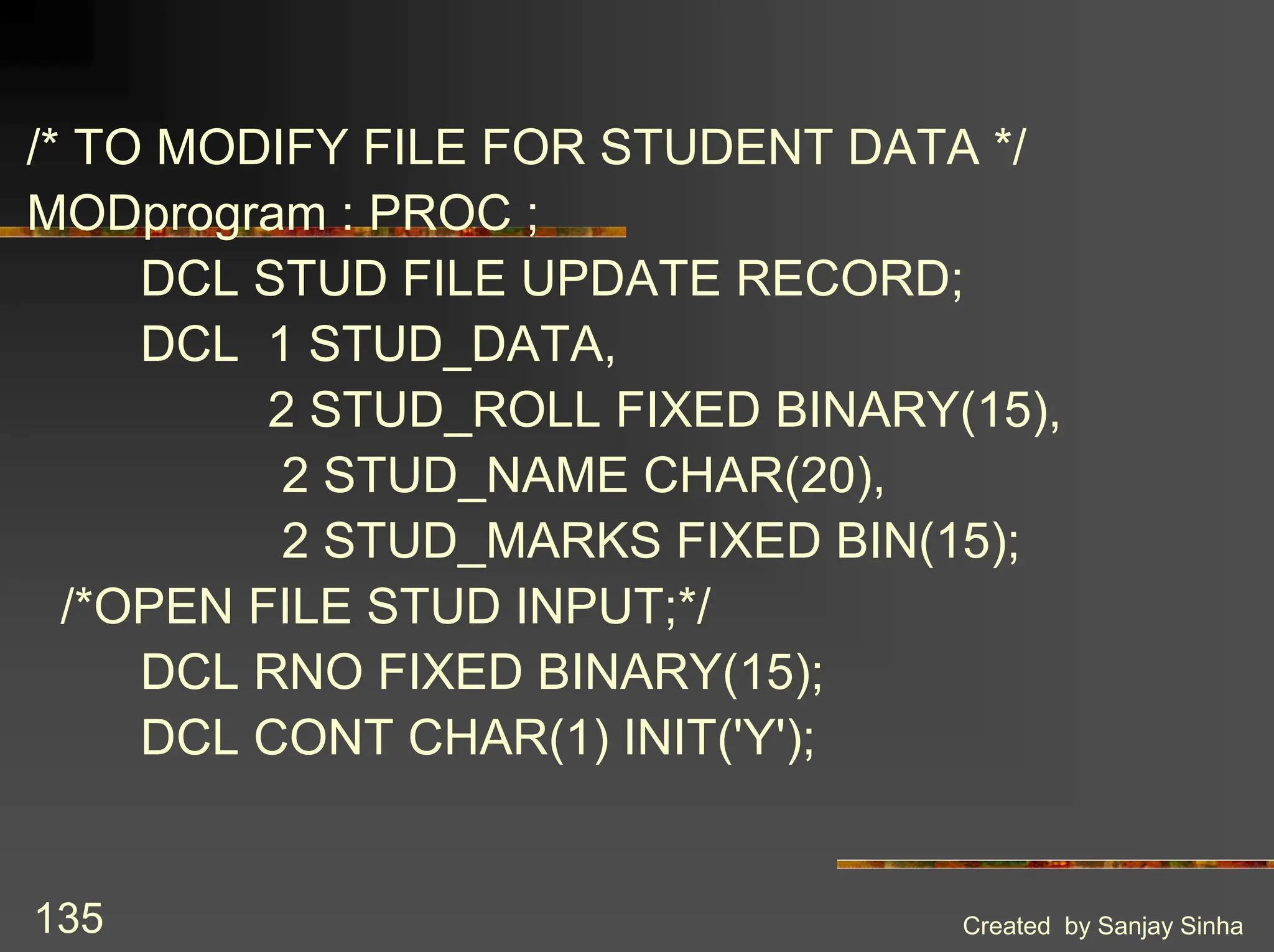 Created by Sanjay Sinha 135 /* TO MODIFY FILE FOR STUDENT DATA */ MODprogram : PROC ; DCL STUD FILE UPDATE RECORD; DCL 1 STUD_DATA, 2 STUD_ROLL FIXED BINARY(15), 2 STUD_NAME CHAR(20), 2 STUD_MARKS FIXED BIN(15); /*OPEN FILE STUD INPUT;*/ DCL RNO FIXED BINARY(15); DCL CONT CHAR(1) INIT('Y'); 