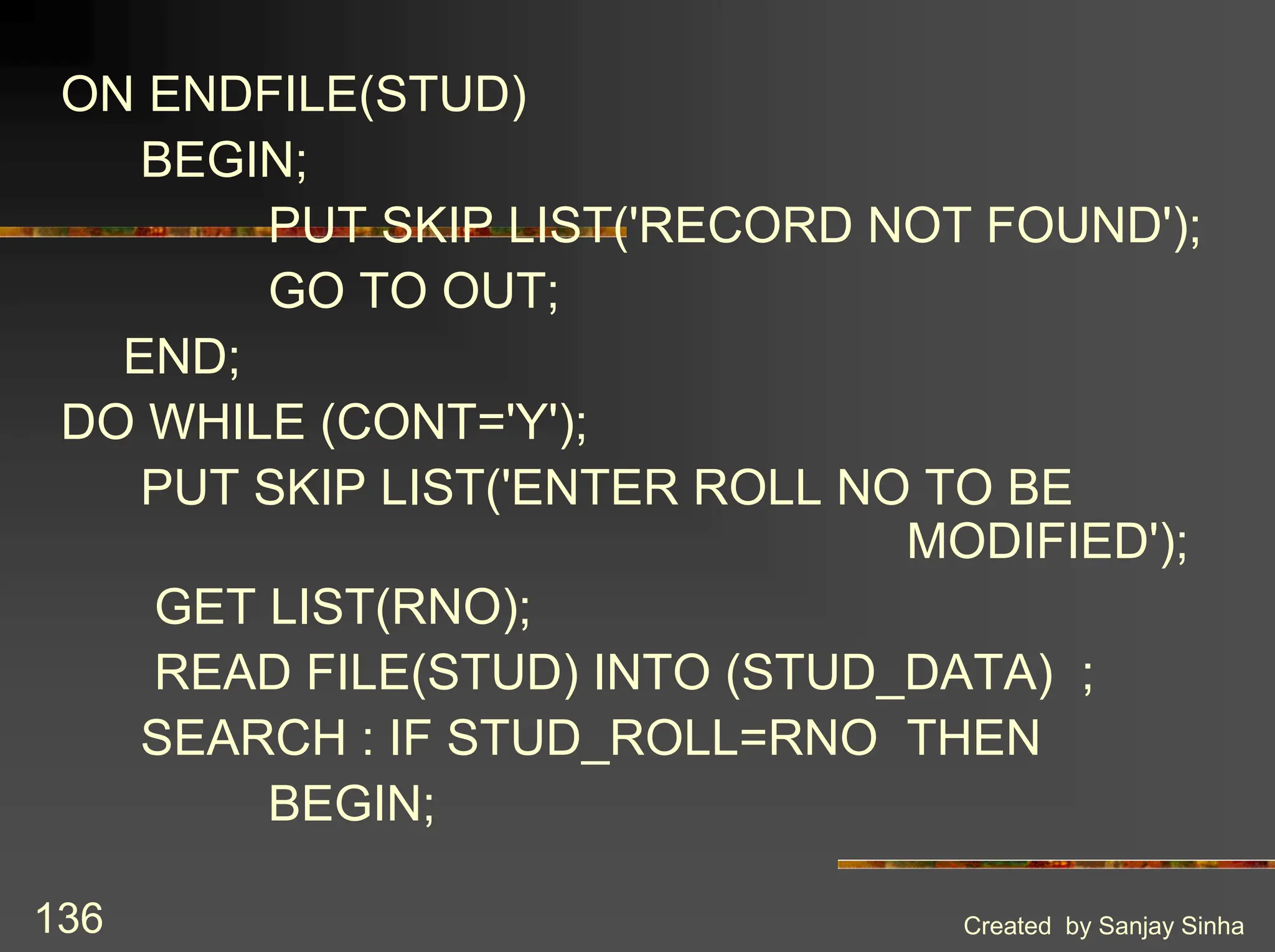 Created by Sanjay Sinha 136 ON ENDFILE(STUD) BEGIN; PUT SKIP LIST('RECORD NOT FOUND'); GO TO OUT; END; DO WHILE (CONT='Y'); PUT SKIP LIST('ENTER ROLL NO TO BE MODIFIED'); GET LIST(RNO); READ FILE(STUD) INTO (STUD_DATA) ; SEARCH : IF STUD_ROLL=RNO THEN BEGIN; 