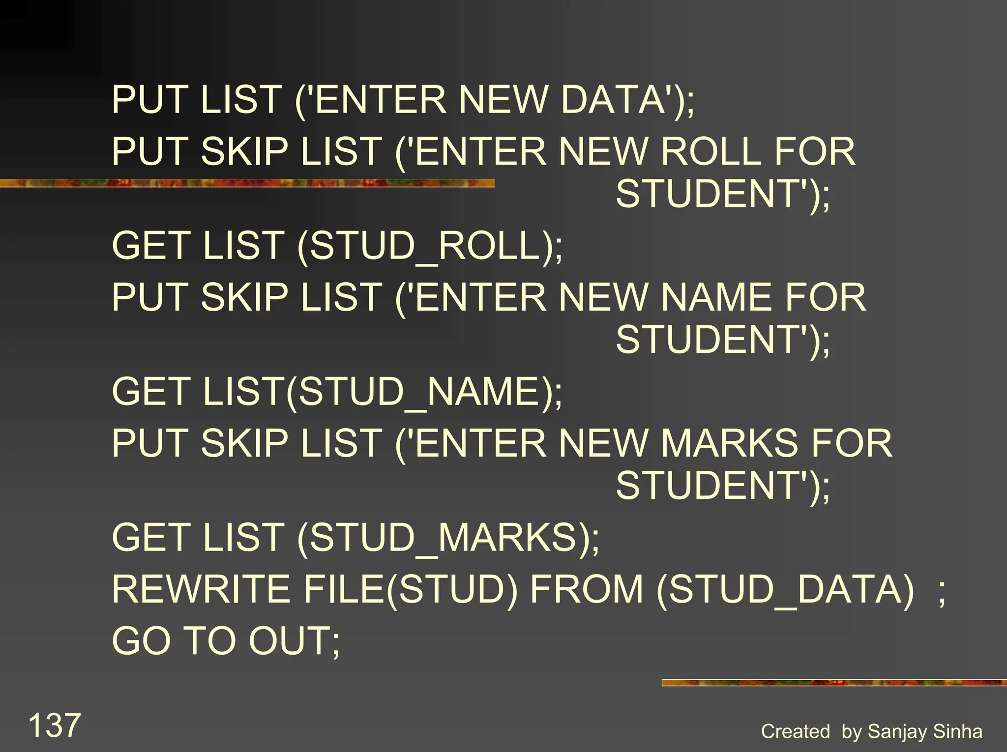 Created by Sanjay Sinha 137 PUT LIST ('ENTER NEW DATA'); PUT SKIP LIST ('ENTER NEW ROLL FOR STUDENT'); GET LIST (STUD_ROLL); PUT SKIP LIST ('ENTER NEW NAME FOR STUDENT'); GET LIST(STUD_NAME); PUT SKIP LIST ('ENTER NEW MARKS FOR STUDENT'); GET LIST (STUD_MARKS); REWRITE FILE(STUD) FROM (STUD_DATA) ; GO TO OUT; 
