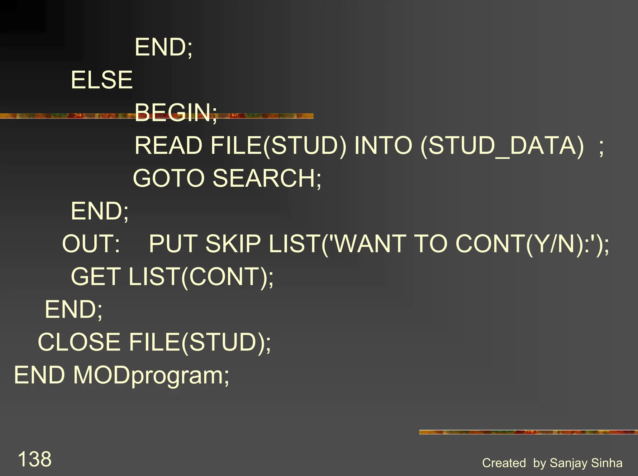 Created by Sanjay Sinha 138 END; ELSE BEGIN; READ FILE(STUD) INTO (STUD_DATA) ; GOTO SEARCH; END; OUT: PUT SKIP LIST('WANT TO CONT(Y/N):'); GET LIST(CONT); END; CLOSE FILE(STUD); END MODprogram; 