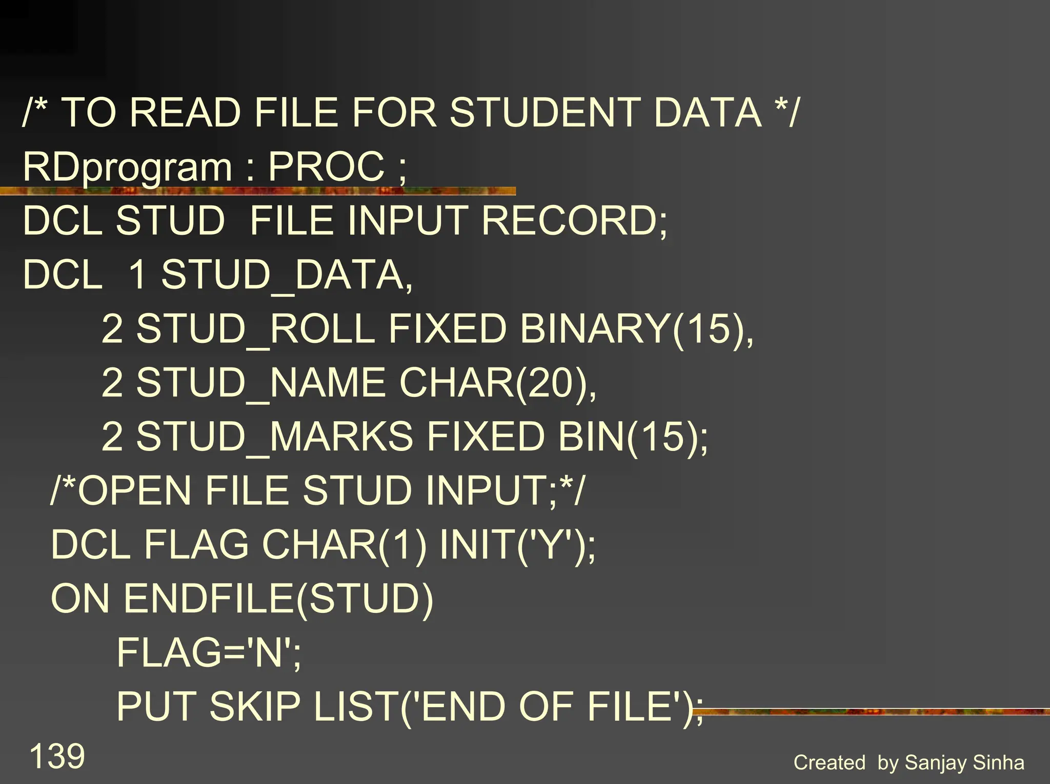 Created by Sanjay Sinha 139 /* TO READ FILE FOR STUDENT DATA */ RDprogram : PROC ; DCL STUD FILE INPUT RECORD; DCL 1 STUD_DATA, 2 STUD_ROLL FIXED BINARY(15), 2 STUD_NAME CHAR(20), 2 STUD_MARKS FIXED BIN(15); /*OPEN FILE STUD INPUT;*/ DCL FLAG CHAR(1) INIT('Y'); ON ENDFILE(STUD) FLAG='N'; PUT SKIP LIST('END OF FILE'); 