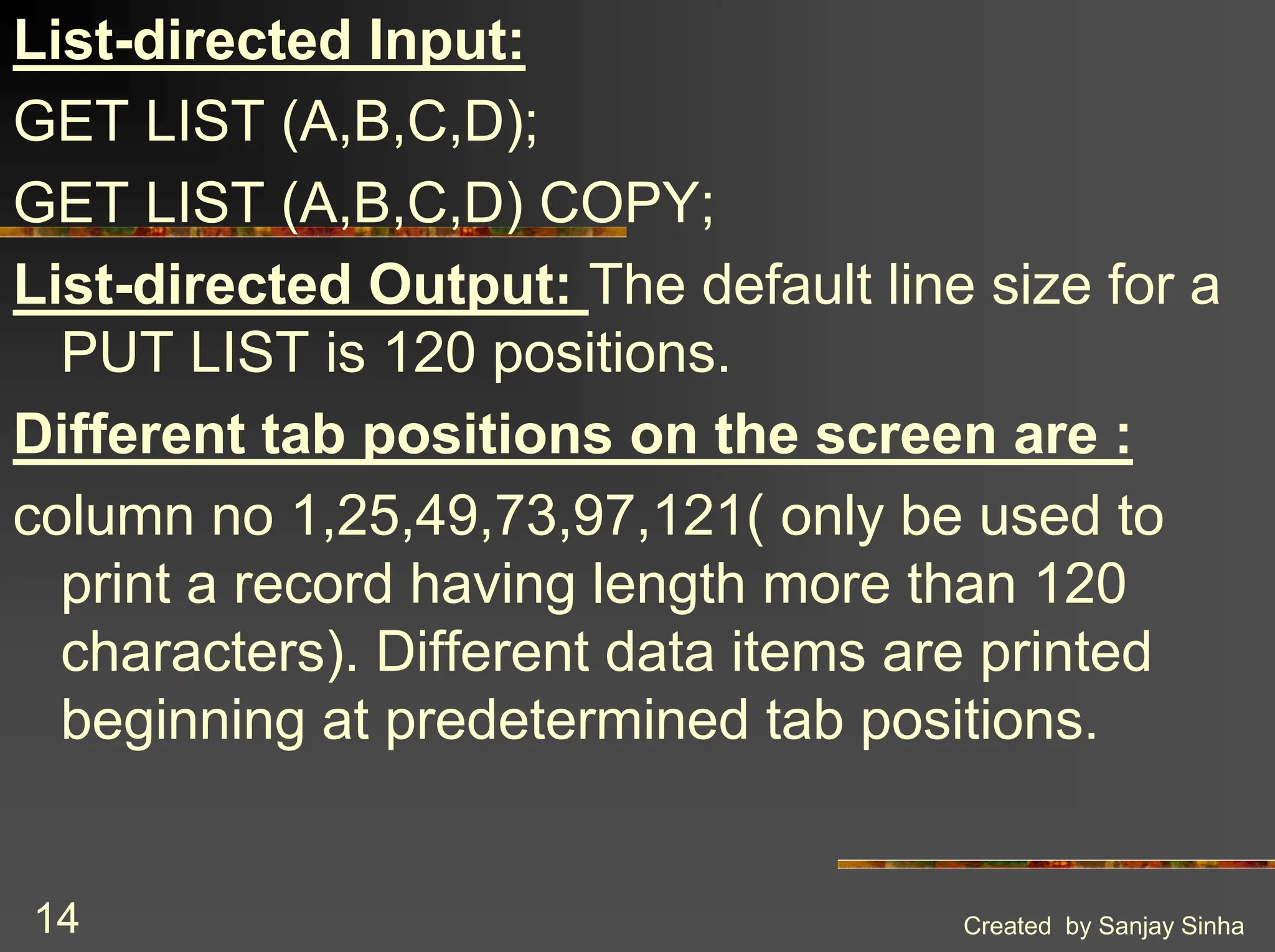 Created by Sanjay Sinha 14 List-directed Input: GET LIST (A,B,C,D); GET LIST (A,B,C,D) COPY; List-directed Output: The default line size for a PUT LIST is 120 positions. Different tab positions on the screen are : column no 1,25,49,73,97,121( only be used to print a record having length more than 120 characters). Different data items are printed beginning at predetermined tab positions. 