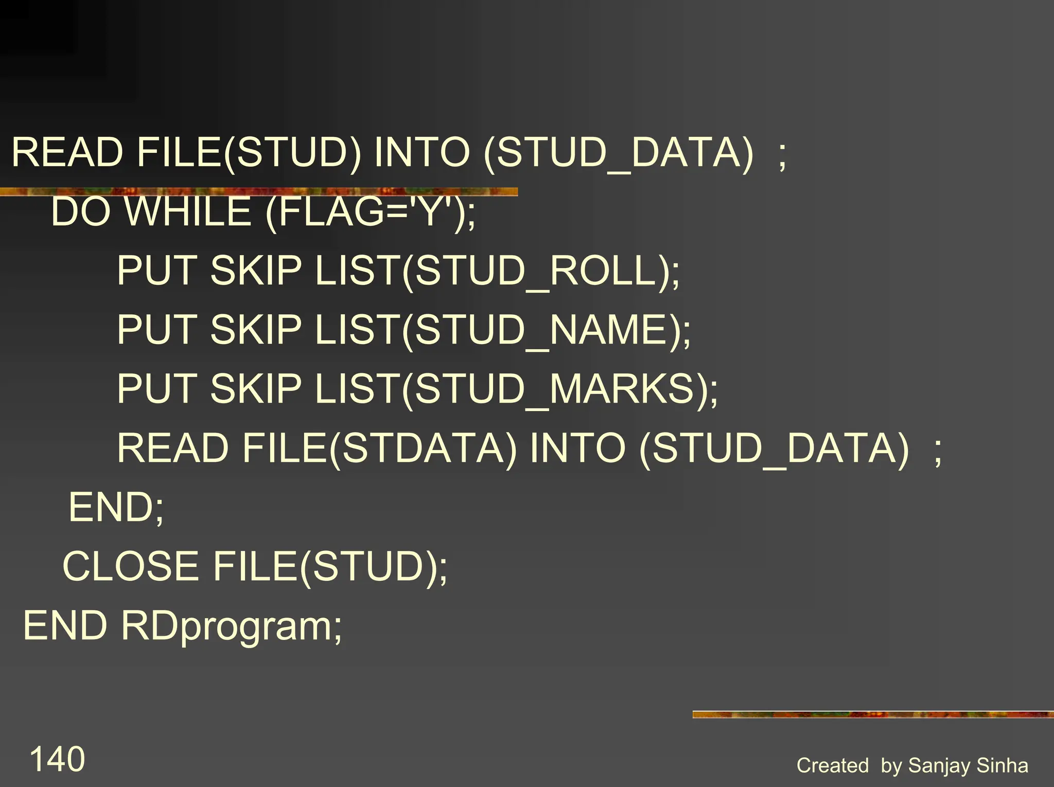 Created by Sanjay Sinha 140 READ FILE(STUD) INTO (STUD_DATA) ; DO WHILE (FLAG='Y'); PUT SKIP LIST(STUD_ROLL); PUT SKIP LIST(STUD_NAME); PUT SKIP LIST(STUD_MARKS); READ FILE(STDATA) INTO (STUD_DATA) ; END; CLOSE FILE(STUD); END RDprogram; 