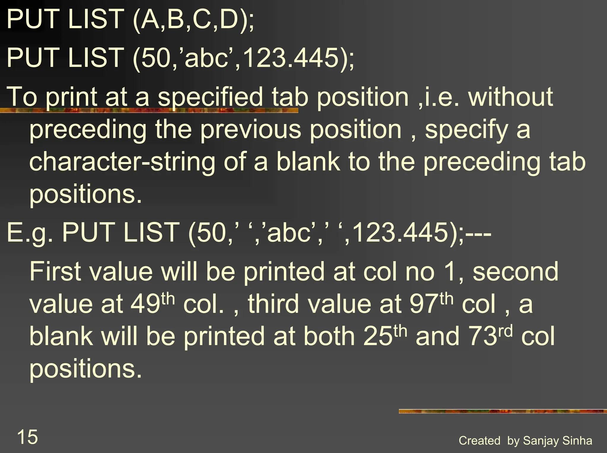 Created by Sanjay Sinha 15 PUT LIST (A,B,C,D); PUT LIST (50,’abc’,123.445); To print at a specified tab position ,i.e. without preceding the previous position , specify a character-string of a blank to the preceding tab positions. E.g. PUT LIST (50,’ ‘,’abc’,’ ‘,123.445);--- First value will be printed at col no 1, second value at 49th col. , third value at 97th col , a blank will be printed at both 25th and 73rd col positions. 