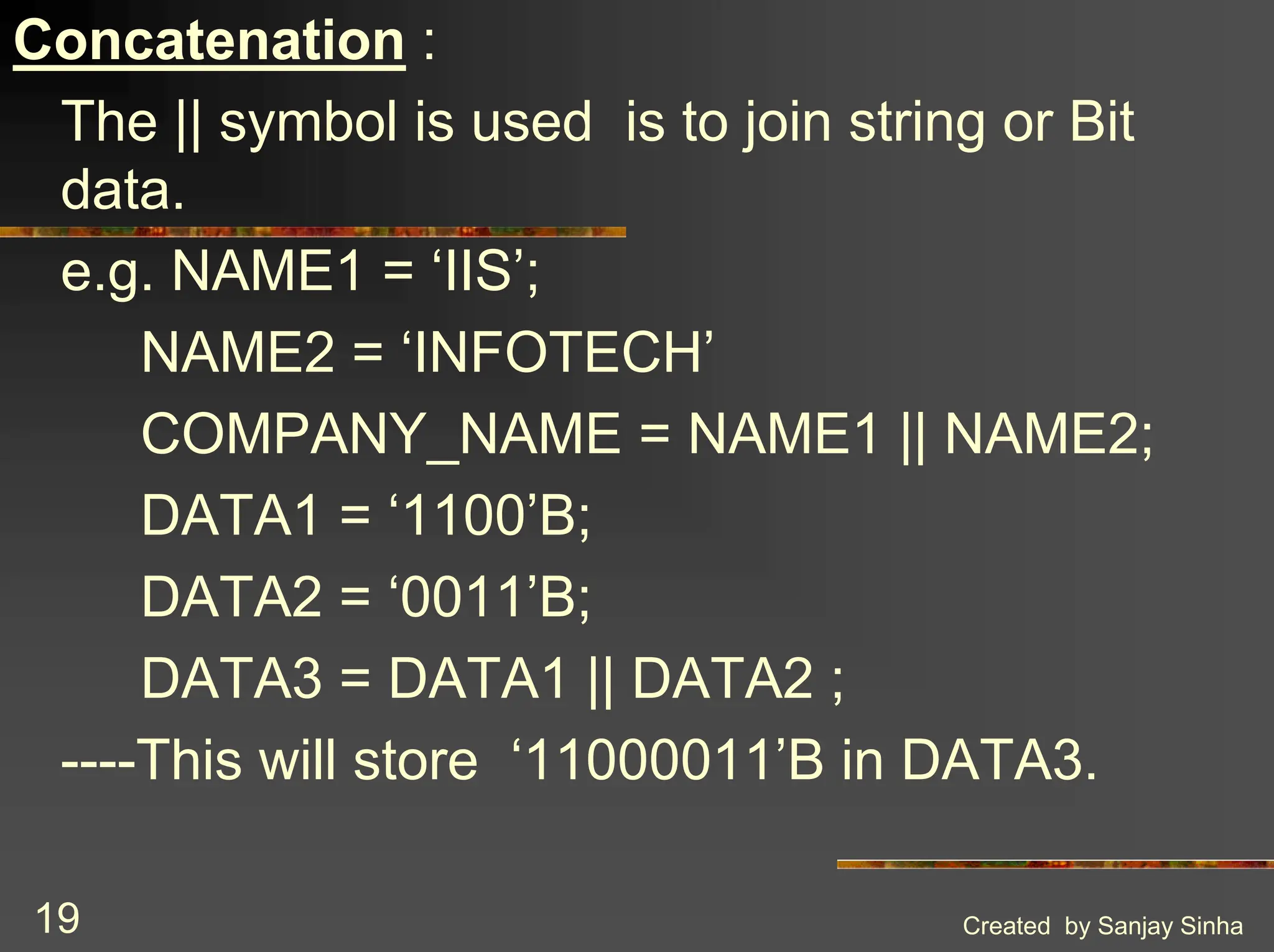 Created by Sanjay Sinha 19 Concatenation : The || symbol is used is to join string or Bit data. e.g. NAME1 = ‘IIS’; NAME2 = ‘INFOTECH’ COMPANY_NAME = NAME1 || NAME2; DATA1 = ‘1100’B; DATA2 = ‘0011’B; DATA3 = DATA1 || DATA2 ; ----This will store ‘11000011’B in DATA3. 