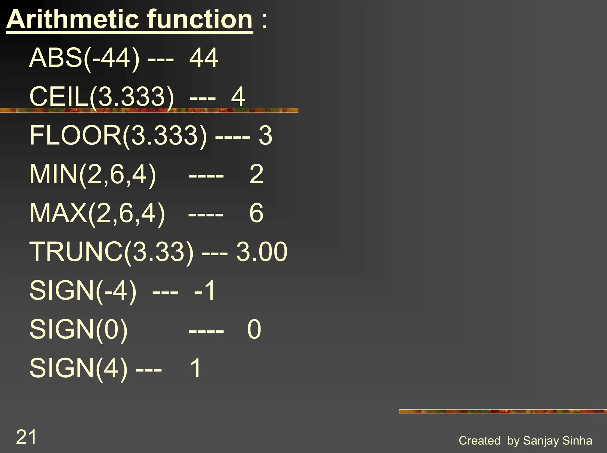 Created by Sanjay Sinha 21 Arithmetic function : ABS(-44) --- 44 CEIL(3.333) --- 4 FLOOR(3.333) ---- 3 MIN(2,6,4) ---- 2 MAX(2,6,4) ---- 6 TRUNC(3.33) --- 3.00 SIGN(-4) --- -1 SIGN(0) ---- 0 SIGN(4) --- 1 
