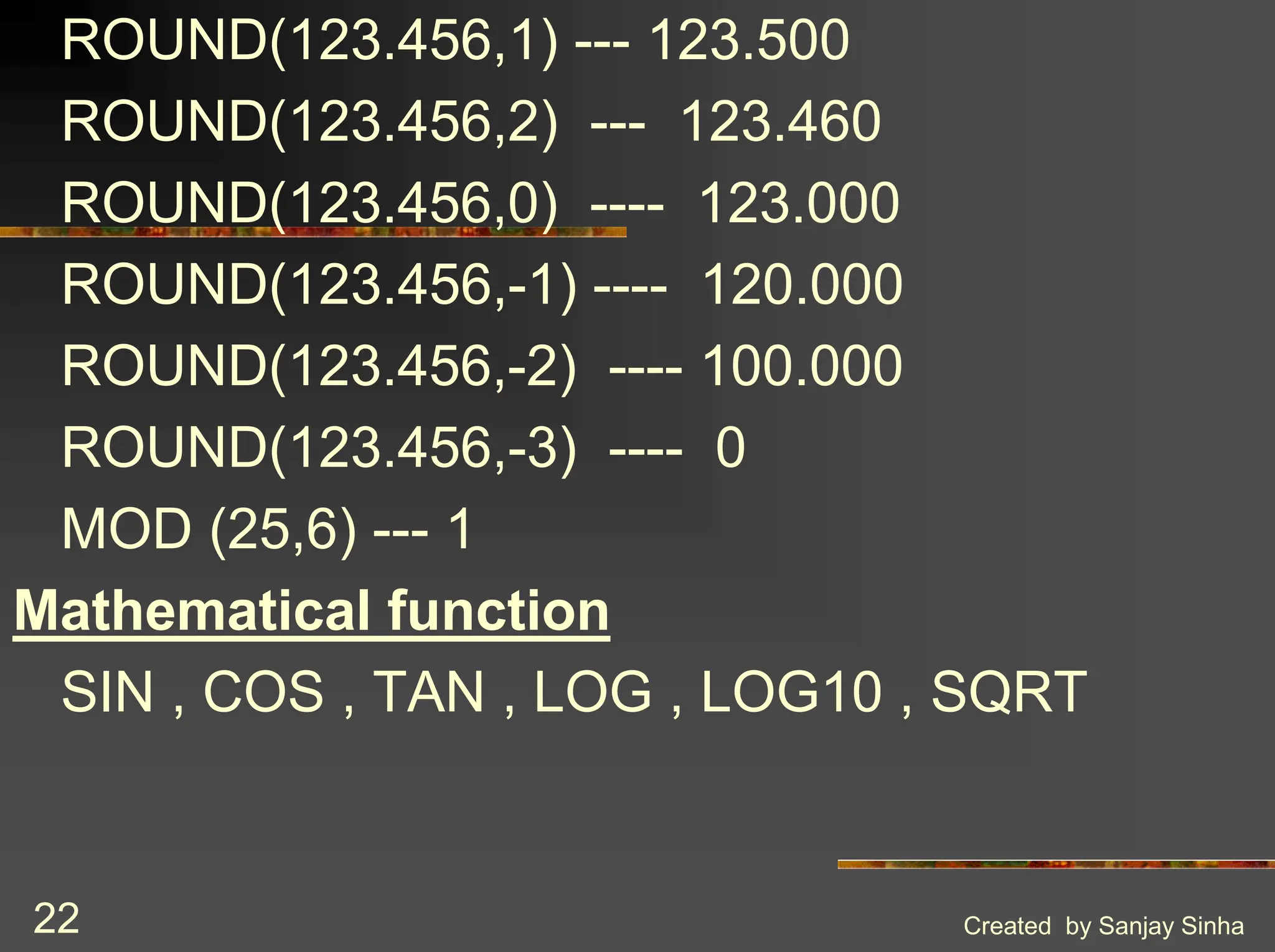 Created by Sanjay Sinha 22 ROUND(123.456,1) --- 123.500 ROUND(123.456,2) --- 123.460 ROUND(123.456,0) ---- 123.000 ROUND(123.456,-1) ---- 120.000 ROUND(123.456,-2) ---- 100.000 ROUND(123.456,-3) ---- 0 MOD (25,6) --- 1 Mathematical function SIN , COS , TAN , LOG , LOG10 , SQRT 