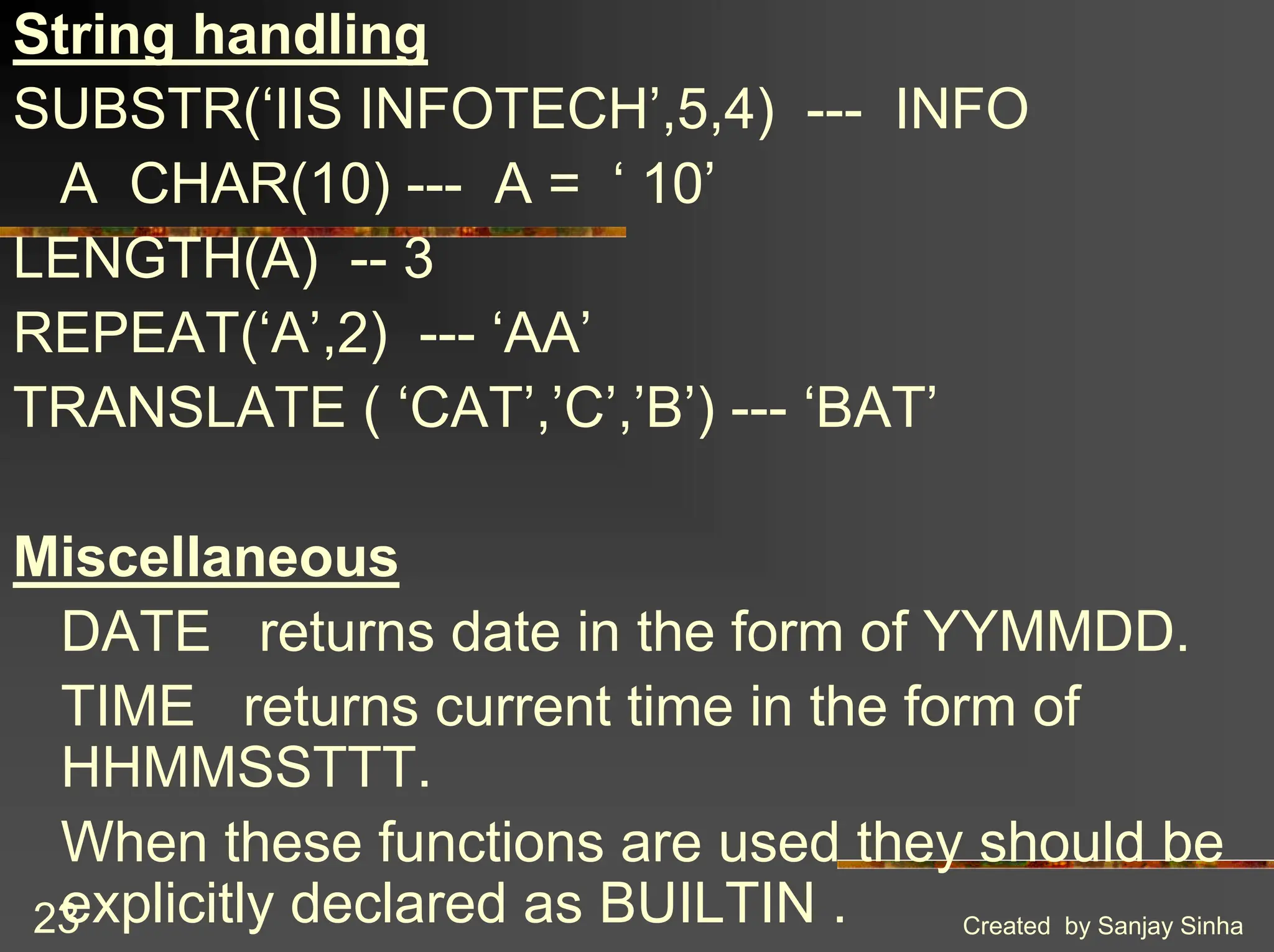 Created by Sanjay Sinha 23 String handling SUBSTR(‘IIS INFOTECH’,5,4) --- INFO A CHAR(10) --- A = ‘ 10’ LENGTH(A) -- 3 REPEAT(‘A’,2) --- ‘AA’ TRANSLATE ( ‘CAT’,’C’,’B’) --- ‘BAT’ Miscellaneous DATE returns date in the form of YYMMDD. TIME returns current time in the form of HHMMSSTTT. When these functions are used they should be explicitly declared as BUILTIN . 