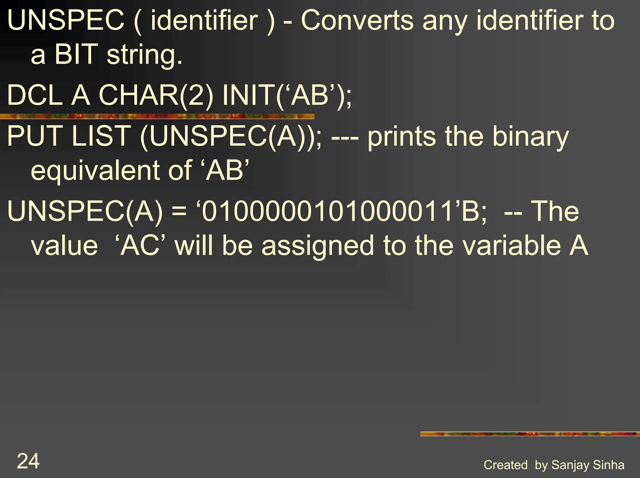 Created by Sanjay Sinha 24 UNSPEC ( identifier ) - Converts any identifier to a BIT string. DCL A CHAR(2) INIT(‘AB’); PUT LIST (UNSPEC(A)); --- prints the binary equivalent of ‘AB’ UNSPEC(A) = ‘0100000101000011’B; -- The value ‘AC’ will be assigned to the variable A 