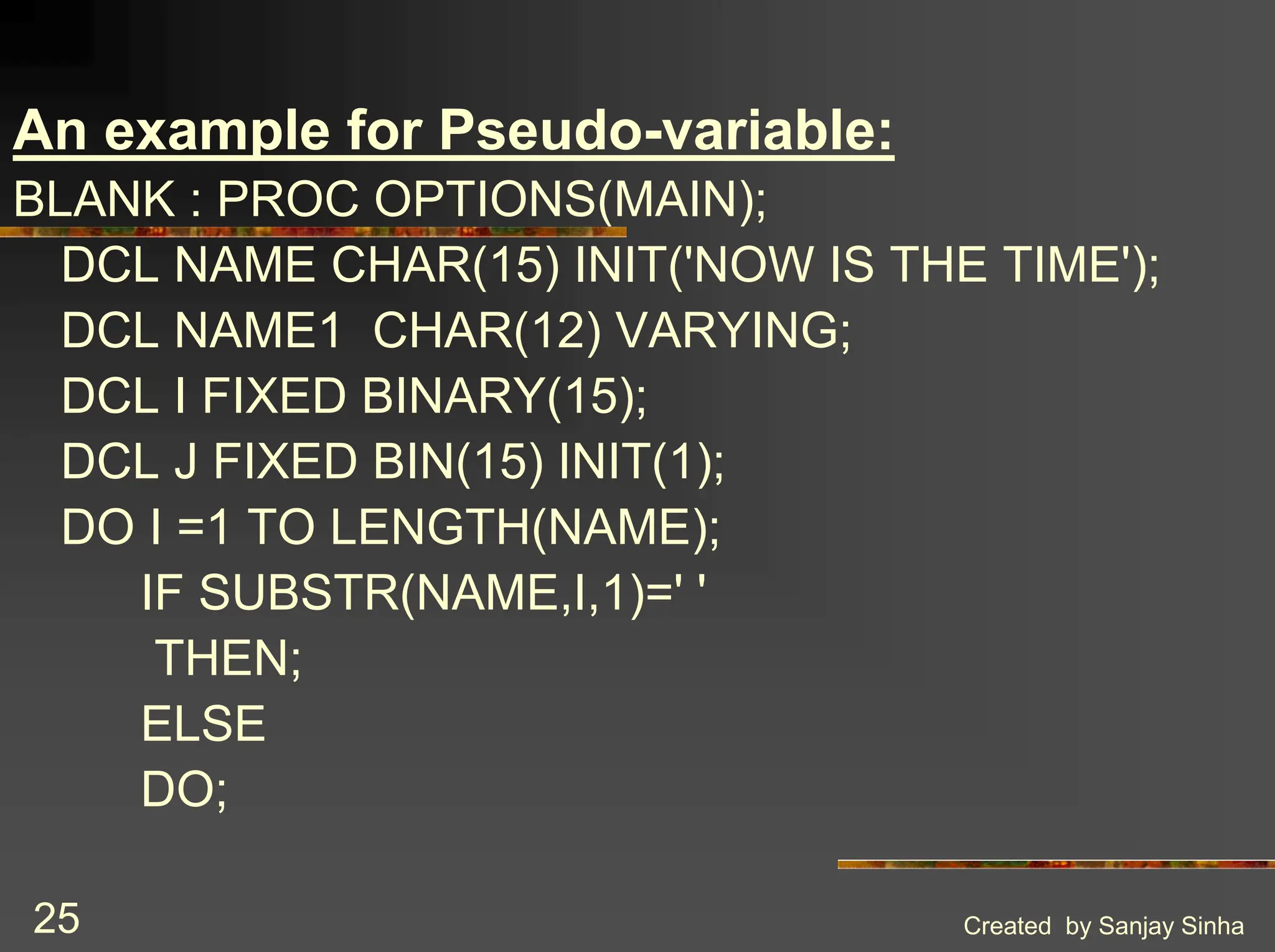 Created by Sanjay Sinha 25 An example for Pseudo-variable: BLANK : PROC OPTIONS(MAIN); DCL NAME CHAR(15) INIT('NOW IS THE TIME'); DCL NAME1 CHAR(12) VARYING; DCL I FIXED BINARY(15); DCL J FIXED BIN(15) INIT(1); DO I =1 TO LENGTH(NAME); IF SUBSTR(NAME,I,1)=' ' THEN; ELSE DO; 