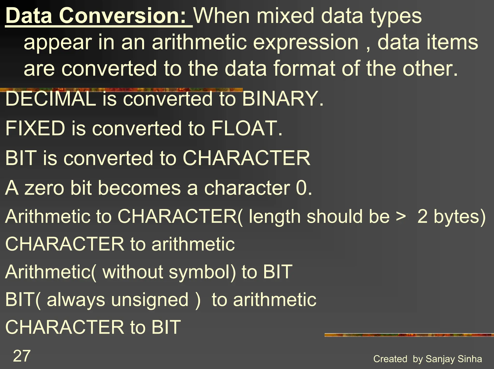Created by Sanjay Sinha 27 Data Conversion: When mixed data types appear in an arithmetic expression , data items are converted to the data format of the other. DECIMAL is converted to BINARY. FIXED is converted to FLOAT. BIT is converted to CHARACTER A zero bit becomes a character 0. Arithmetic to CHARACTER( length should be > 2 bytes) CHARACTER to arithmetic Arithmetic( without symbol) to BIT BIT( always unsigned ) to arithmetic CHARACTER to BIT 