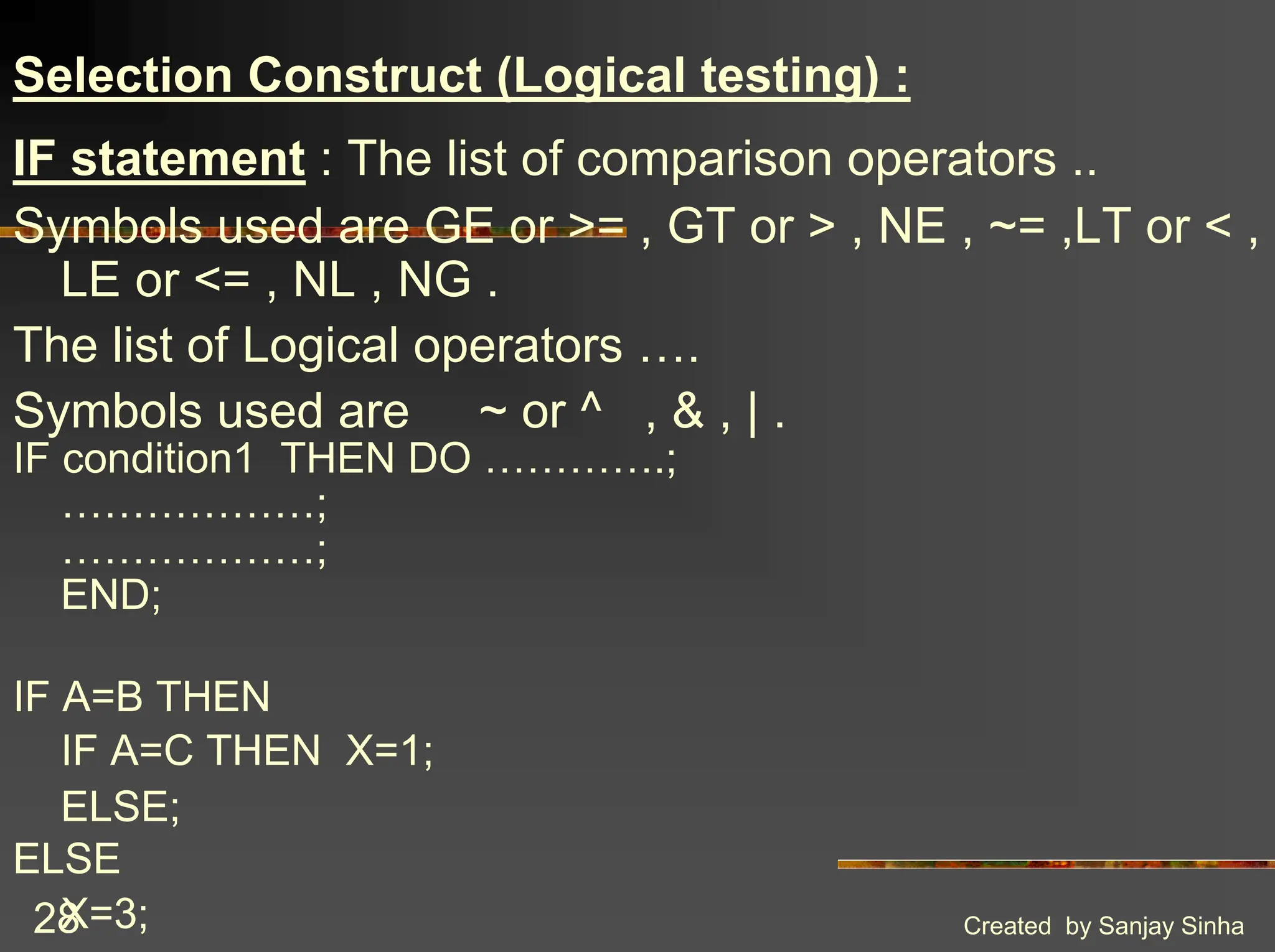 Created by Sanjay Sinha 28 Selection Construct (Logical testing) : IF statement : The list of comparison operators .. Symbols used are GE or >= , GT or > , NE , ~= ,LT or < , LE or <= , NL , NG . The list of Logical operators …. Symbols used are ~ or ^ , & , | . IF condition1 THEN DO ………….; ………………; ………………; END; IF A=B THEN IF A=C THEN X=1; ELSE; ELSE X=3; 
