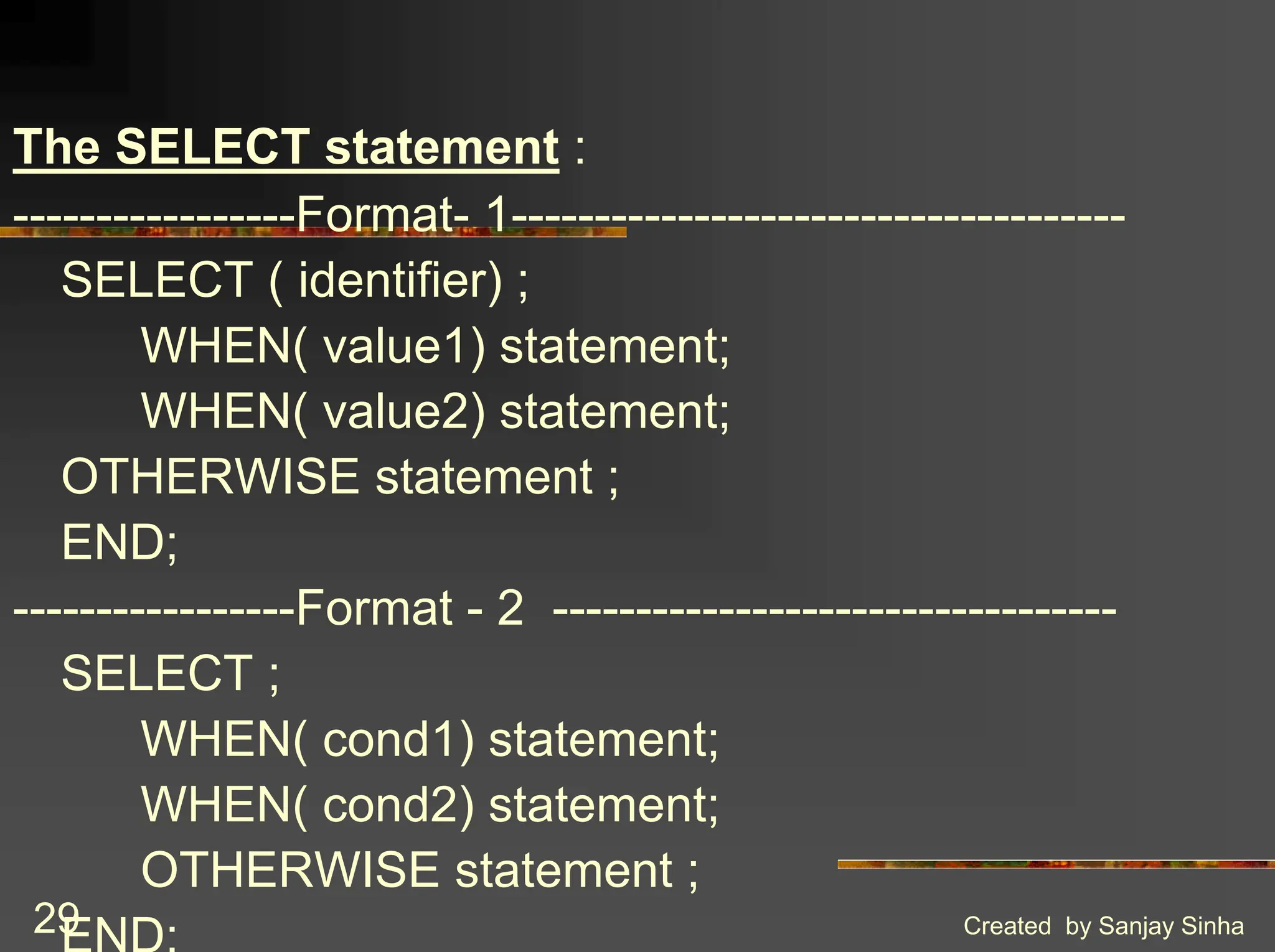 Created by Sanjay Sinha 29 The SELECT statement : -----------------Format- 1------------------------------------- SELECT ( identifier) ; WHEN( value1) statement; WHEN( value2) statement; OTHERWISE statement ; END; -----------------Format - 2 ---------------------------------- SELECT ; WHEN( cond1) statement; WHEN( cond2) statement; OTHERWISE statement ; END; 