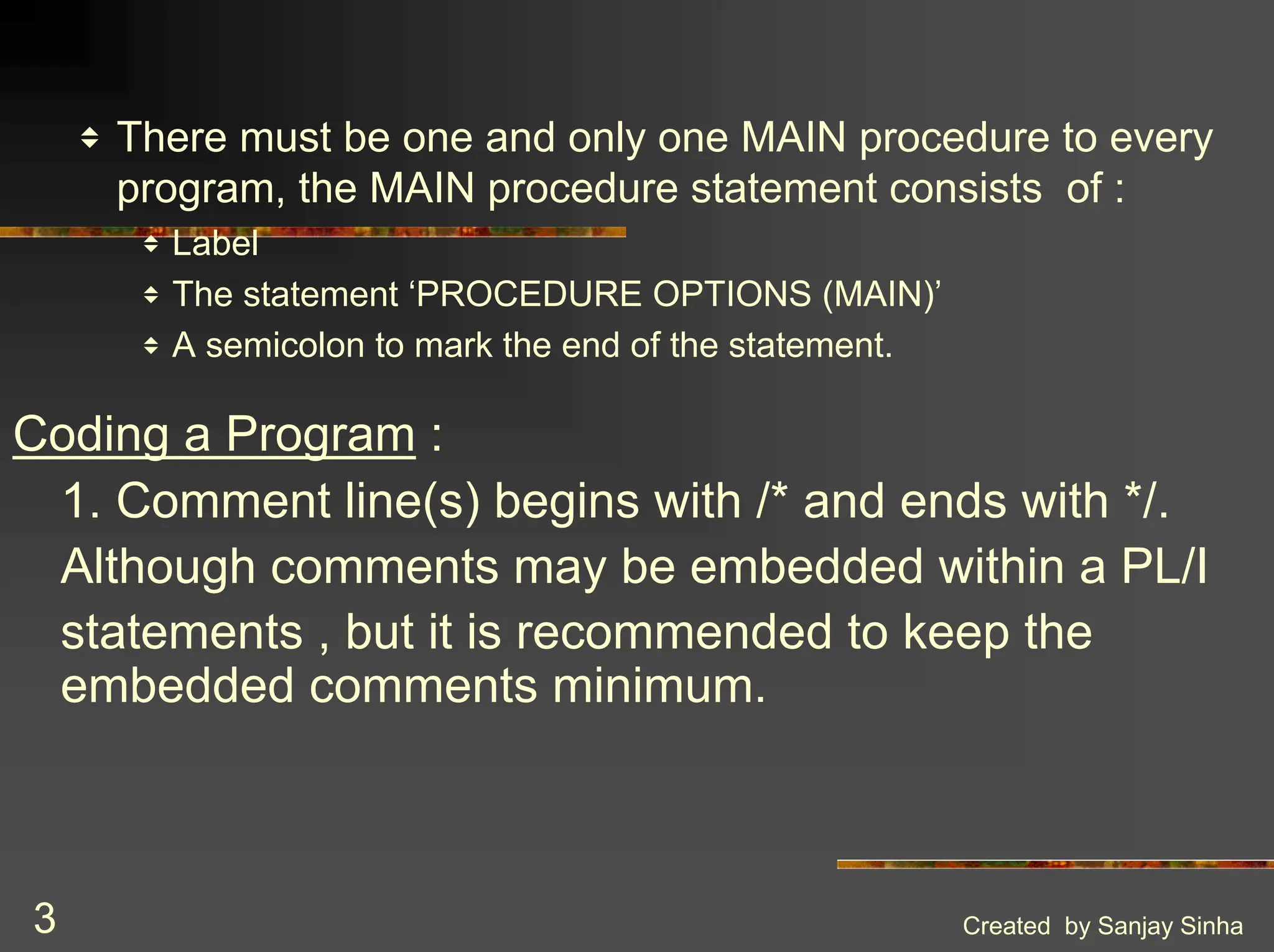 Created by Sanjay Sinha 3 v There must be one and only one MAIN procedure to every program, the MAIN procedure statement consists of : v Label v The statement ‘PROCEDURE OPTIONS (MAIN)’ v A semicolon to mark the end of the statement. Coding a Program : 1. Comment line(s) begins with /* and ends with */. Although comments may be embedded within a PL/I statements , but it is recommended to keep the embedded comments minimum. 