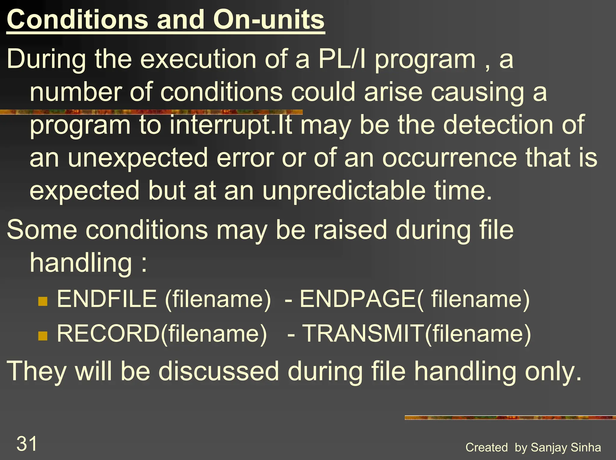 Created by Sanjay Sinha 31 Conditions and On-units During the execution of a PL/I program , a number of conditions could arise causing a program to interrupt.It may be the detection of an unexpected error or of an occurrence that is expected but at an unpredictable time. Some conditions may be raised during file handling : ! ENDFILE (filename) - ENDPAGE( filename) ! RECORD(filename) - TRANSMIT(filename) They will be discussed during file handling only. 