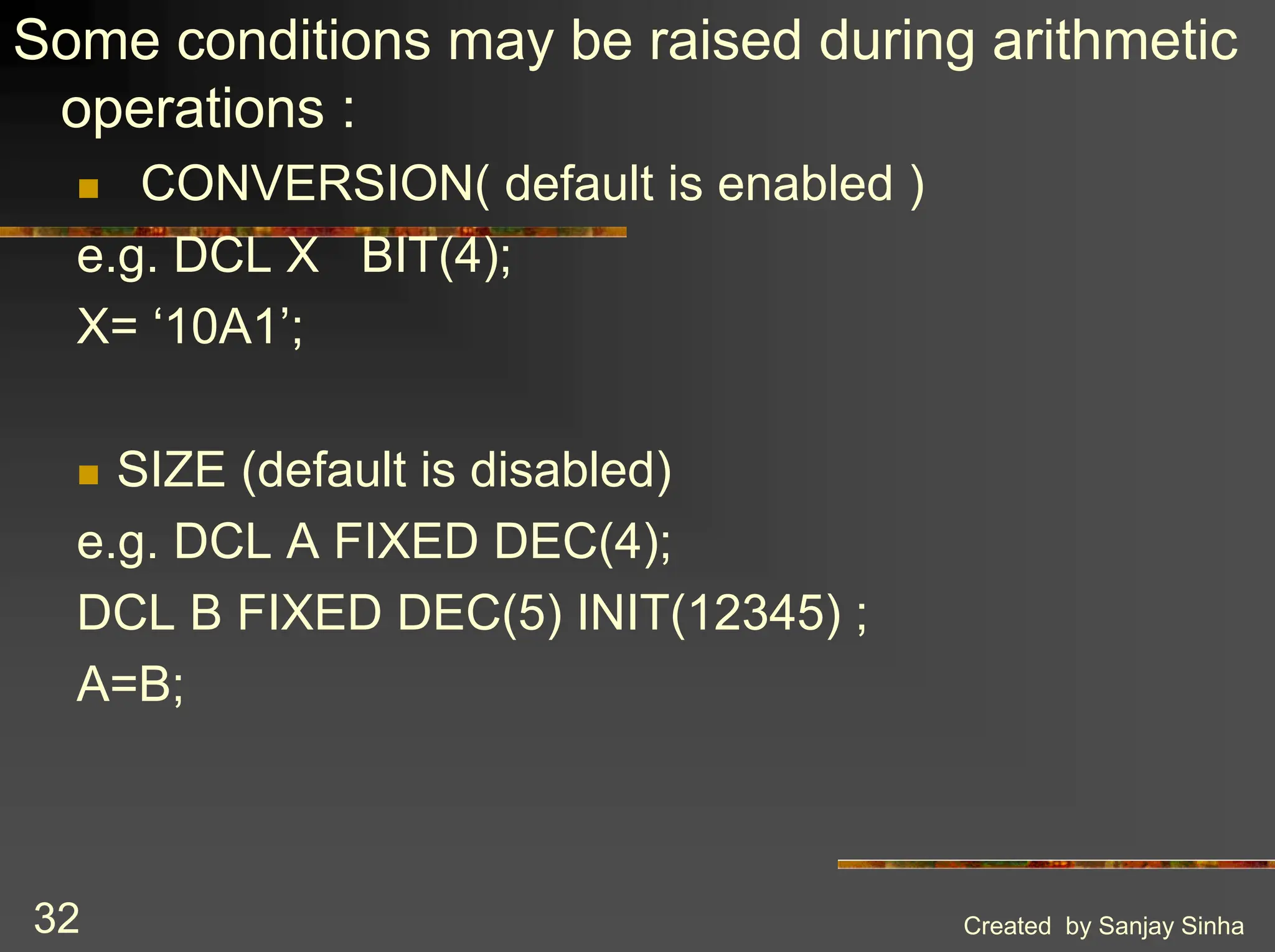 Created by Sanjay Sinha 32 Some conditions may be raised during arithmetic operations : ! CONVERSION( default is enabled ) e.g. DCL X BIT(4); X= ‘10A1’; ! SIZE (default is disabled) e.g. DCL A FIXED DEC(4); DCL B FIXED DEC(5) INIT(12345) ; A=B; 