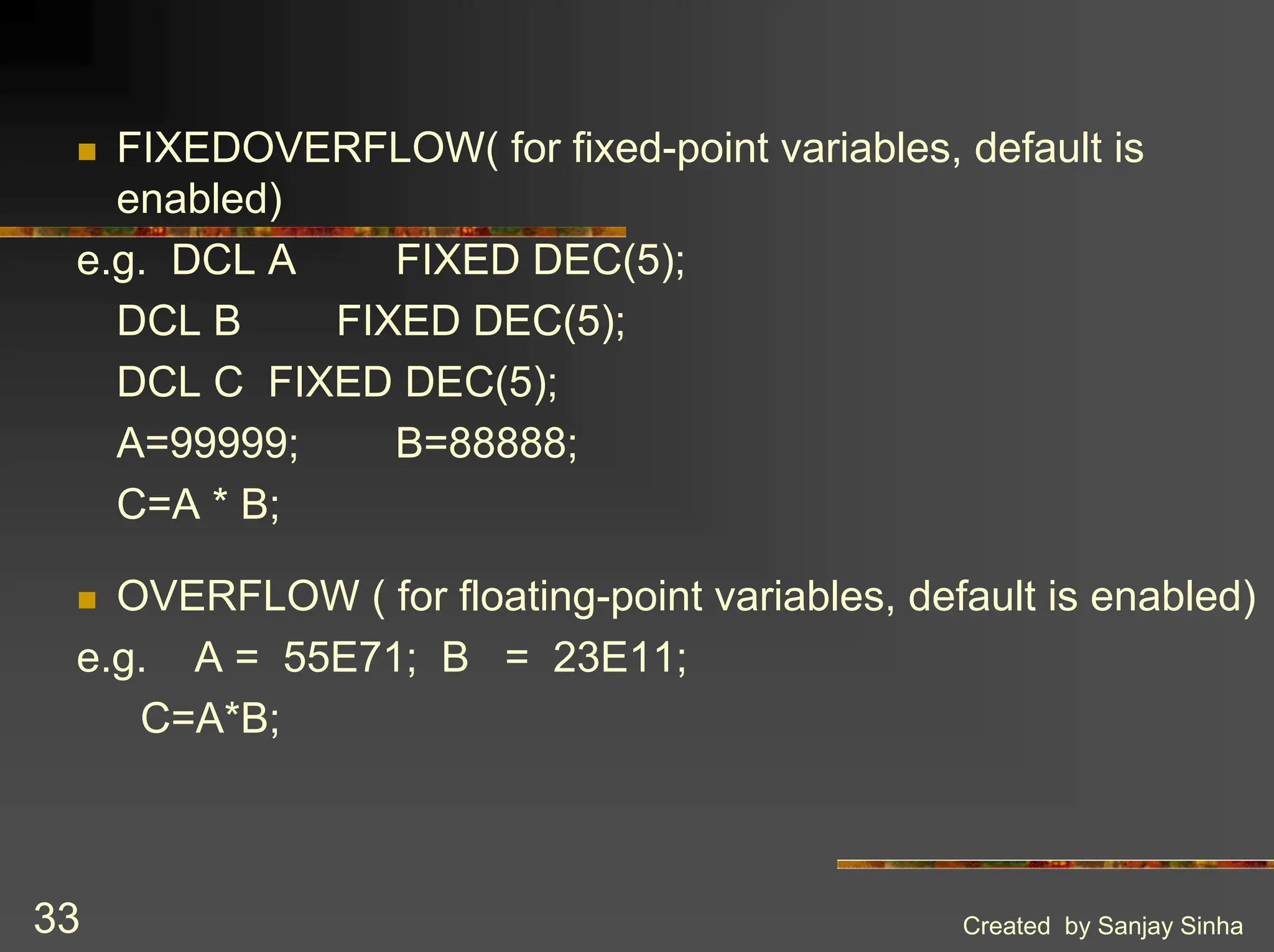 Created by Sanjay Sinha 33 ! FIXEDOVERFLOW( for fixed-point variables, default is enabled) e.g. DCL A FIXED DEC(5); DCL B FIXED DEC(5); DCL C FIXED DEC(5); A=99999; B=88888; C=A * B; ! OVERFLOW ( for floating-point variables, default is enabled) e.g. A = 55E71; B = 23E11; C=A*B; 