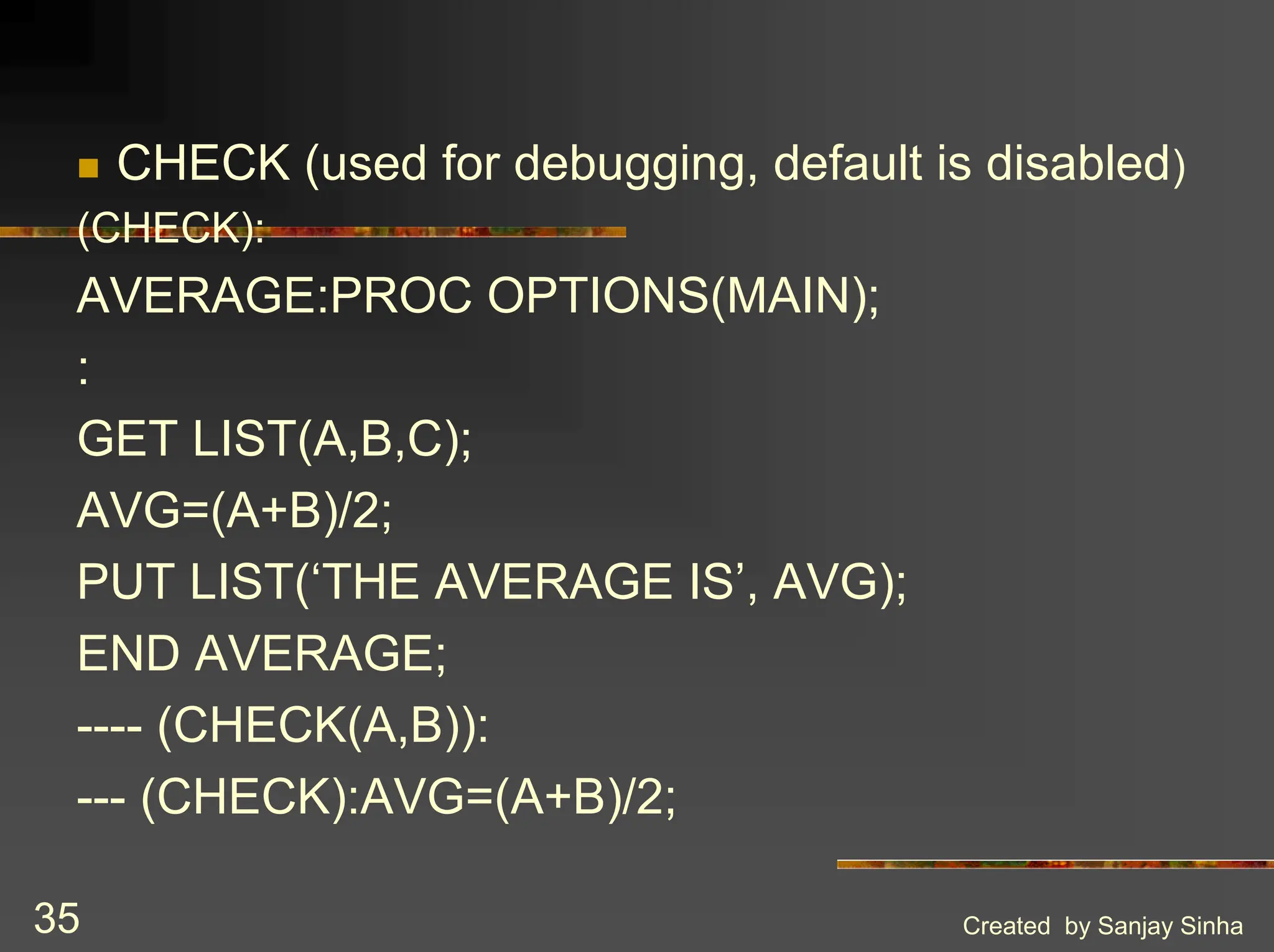 Created by Sanjay Sinha 35 ! CHECK (used for debugging, default is disabled) (CHECK): AVERAGE:PROC OPTIONS(MAIN); : GET LIST(A,B,C); AVG=(A+B)/2; PUT LIST(‘THE AVERAGE IS’, AVG); END AVERAGE; ---- (CHECK(A,B)): --- (CHECK):AVG=(A+B)/2; 