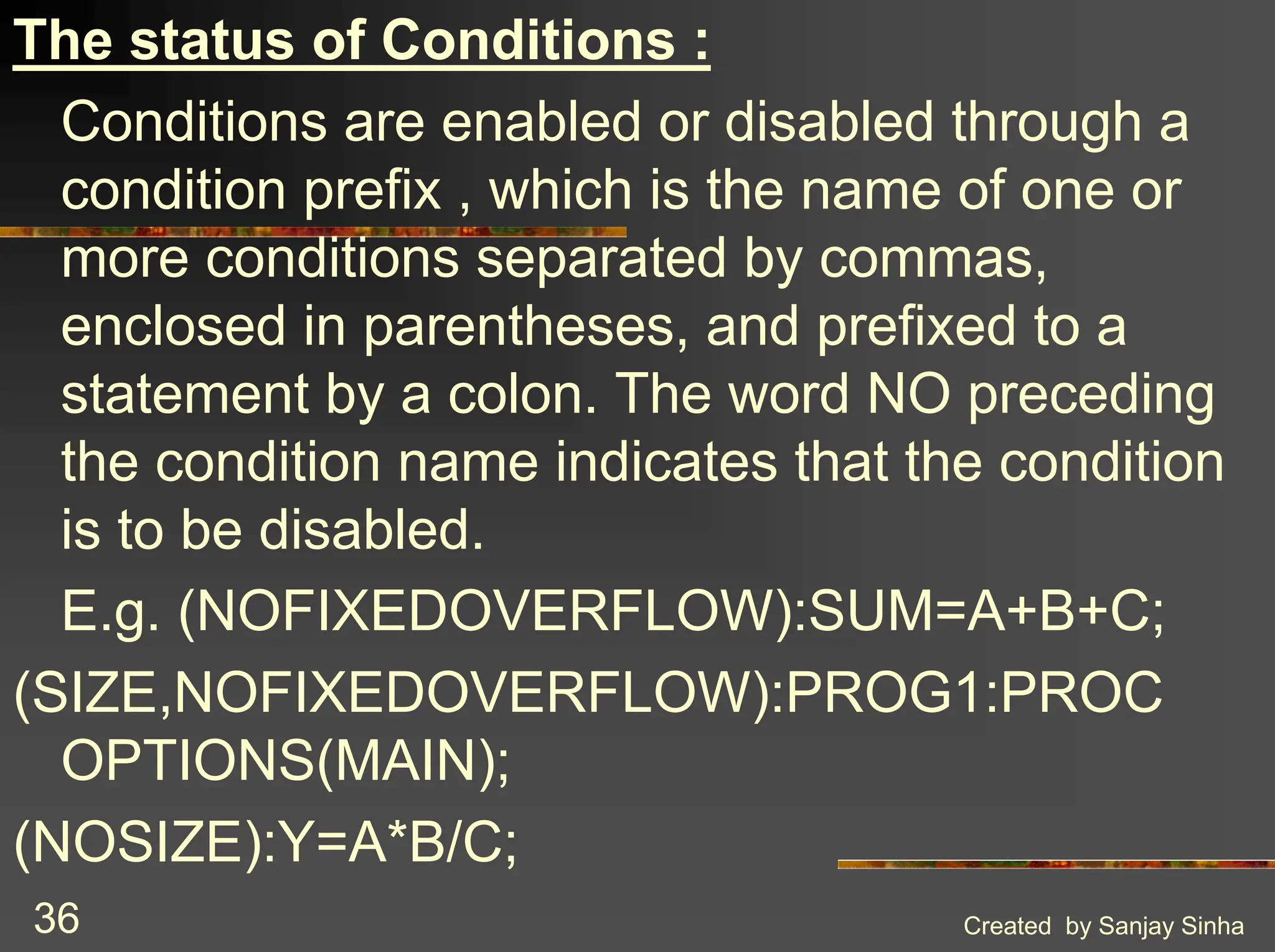 Created by Sanjay Sinha 36 The status of Conditions : Conditions are enabled or disabled through a condition prefix , which is the name of one or more conditions separated by commas, enclosed in parentheses, and prefixed to a statement by a colon. The word NO preceding the condition name indicates that the condition is to be disabled. E.g. (NOFIXEDOVERFLOW):SUM=A+B+C; (SIZE,NOFIXEDOVERFLOW):PROG1:PROC OPTIONS(MAIN); (NOSIZE):Y=A*B/C; 