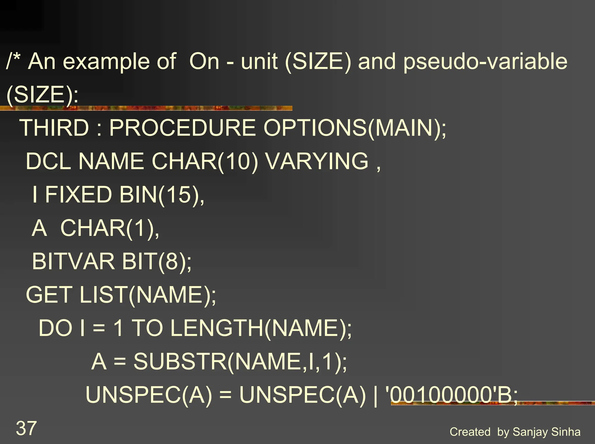 Created by Sanjay Sinha 37 /* An example of On - unit (SIZE) and pseudo-variable (SIZE): THIRD : PROCEDURE OPTIONS(MAIN); DCL NAME CHAR(10) VARYING , I FIXED BIN(15), A CHAR(1), BITVAR BIT(8); GET LIST(NAME); DO I = 1 TO LENGTH(NAME); A = SUBSTR(NAME,I,1); UNSPEC(A) = UNSPEC(A) | '00100000'B; 