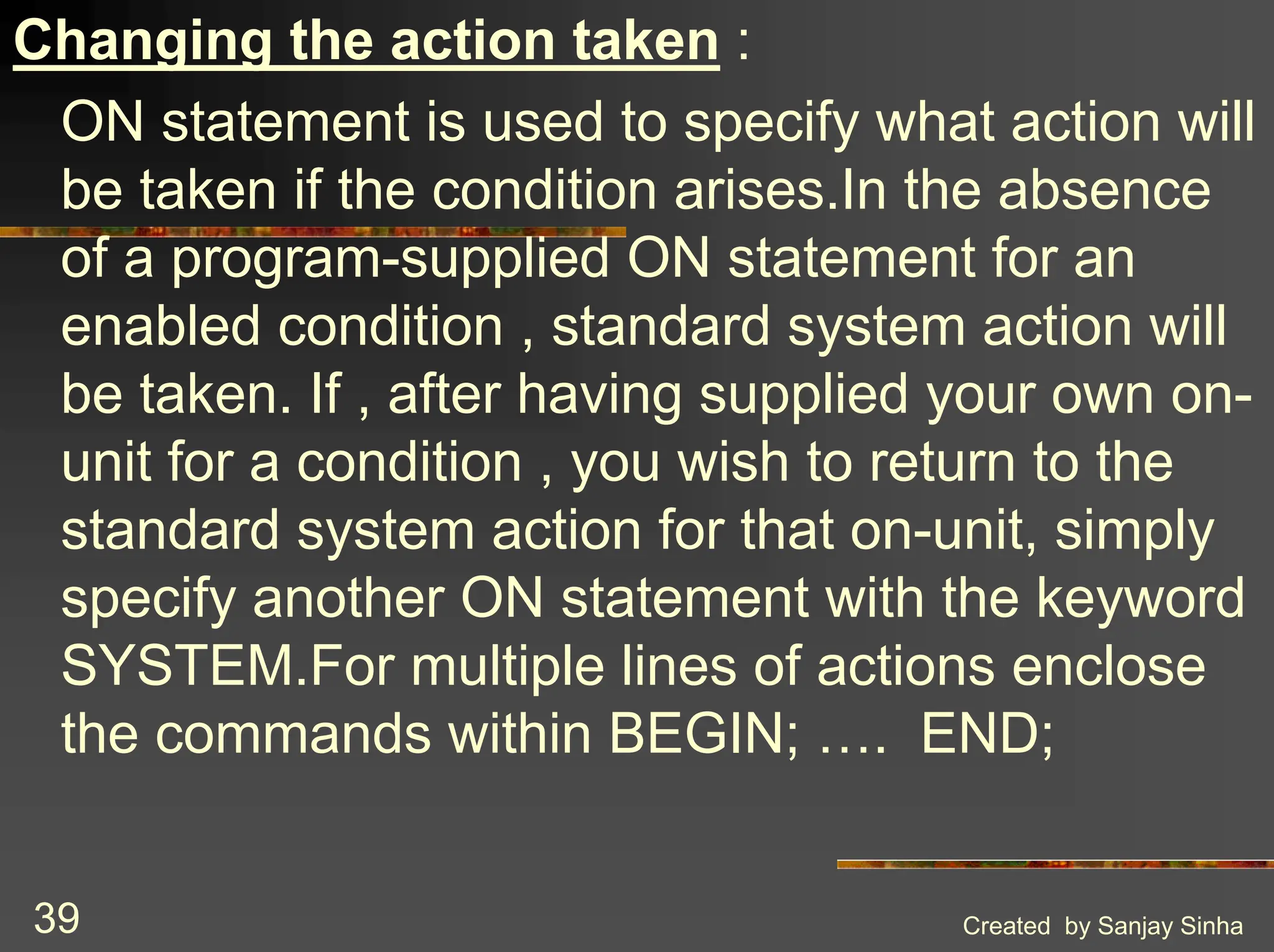 Created by Sanjay Sinha 39 Changing the action taken : ON statement is used to specify what action will be taken if the condition arises.In the absence of a program-supplied ON statement for an enabled condition , standard system action will be taken. If , after having supplied your own on- unit for a condition , you wish to return to the standard system action for that on-unit, simply specify another ON statement with the keyword SYSTEM.For multiple lines of actions enclose the commands within BEGIN; …. END; 