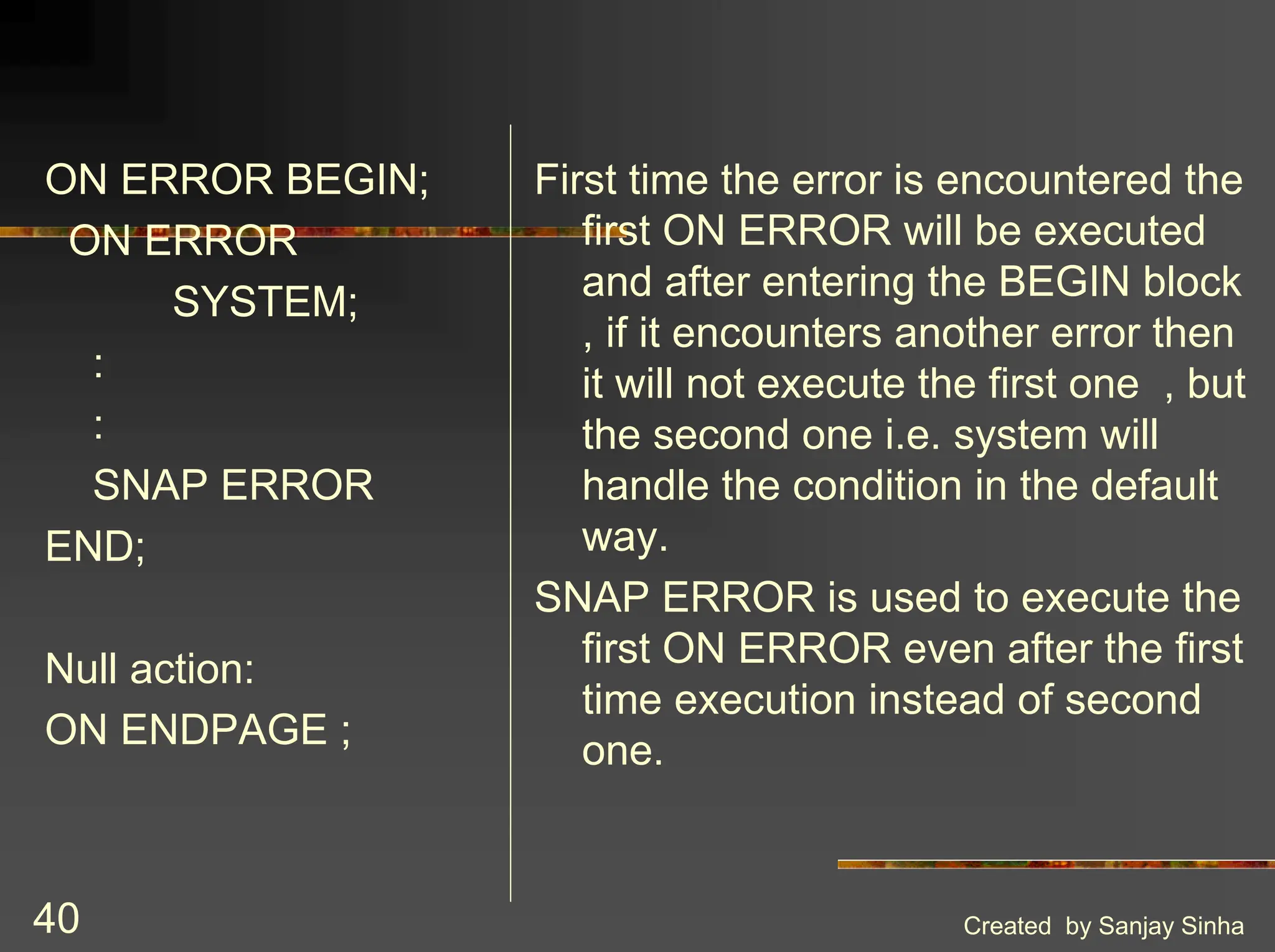 Created by Sanjay Sinha 40 ON ERROR BEGIN; ON ERROR SYSTEM; : : SNAP ERROR END; Null action: ON ENDPAGE ; First time the error is encountered the first ON ERROR will be executed and after entering the BEGIN block , if it encounters another error then it will not execute the first one , but the second one i.e. system will handle the condition in the default way. SNAP ERROR is used to execute the first ON ERROR even after the first time execution instead of second one. 