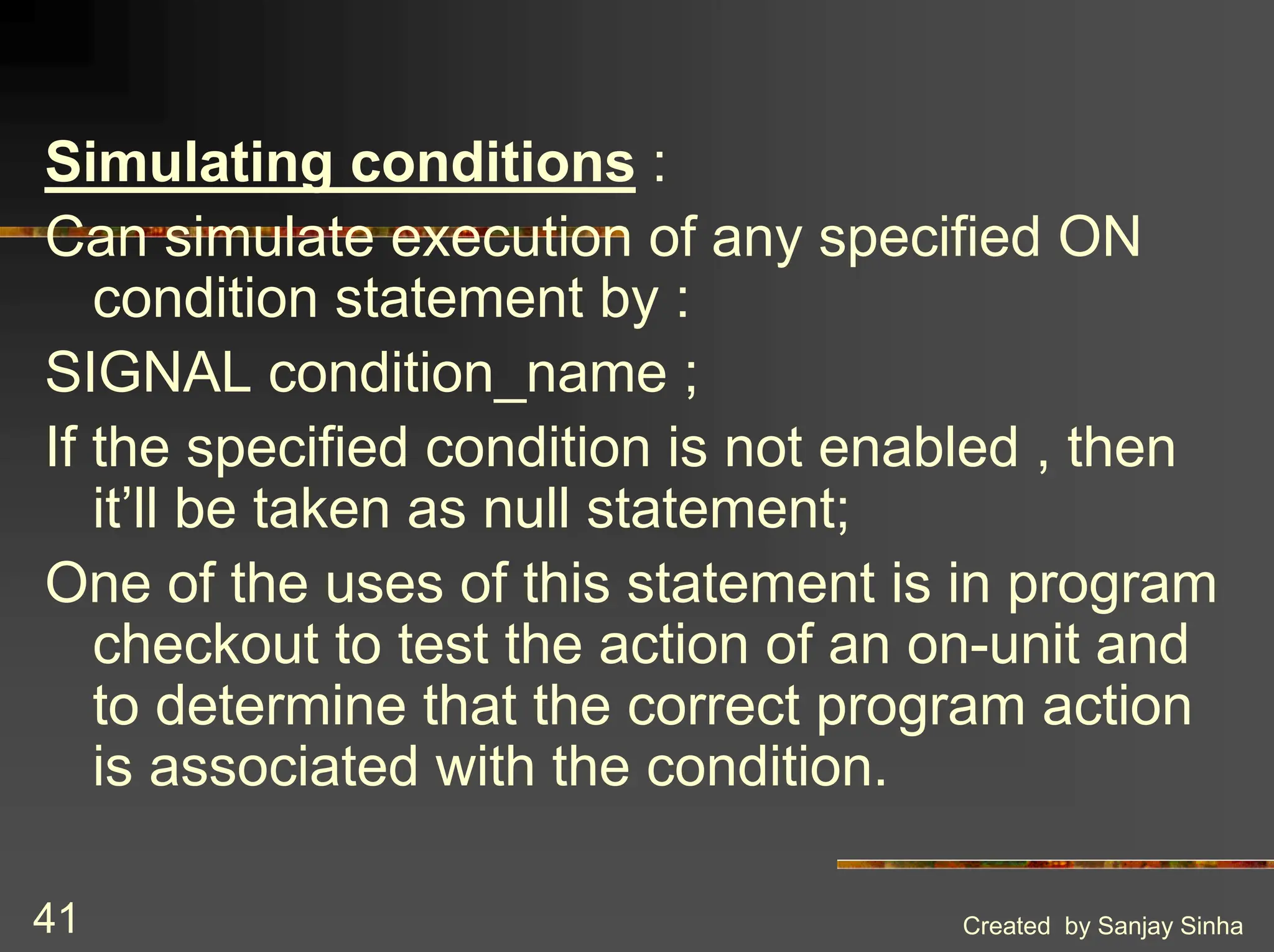 Created by Sanjay Sinha 41 Simulating conditions : Can simulate execution of any specified ON condition statement by : SIGNAL condition_name ; If the specified condition is not enabled , then it’ll be taken as null statement; One of the uses of this statement is in program checkout to test the action of an on-unit and to determine that the correct program action is associated with the condition. 
